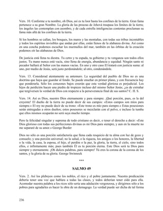 Vers. 10. Conforme a tu nombre, oh Dios, así es tu loor hasta los confines de la tierra. Gran fama
pertenece a su gran Nombre. La gloria de las proezas de Jehová traspasa los límites de la tierra;
los ángeles las contemplan con asombro, y de cada estrella inteligencias contentas proclaman su
fama más allá de los confines de la tierra.
Si los hombres se callan, los bosques, los mares y las montañas, con todas sus tribus incontables
y todos los espíritus invisibles que andan por ellas, están llenos de la alabanza divina. Así como
en una concha podemos escuchar los murmullos del mar, también en las órbitas de la creación
podemos oír las alabanzas de Dios.
De justicia está llena tu diestra. Tu cetro y tu espada, tu gobierno y tu venganza son todos ellos
justos. Tu mano nunca está vacía, sino llena de energía, abundancia y equidad. Ningún santo ni
pecador hallará al Señor con las manos vacías. En uno y otro caso El tratará con justicia suma: al
uno, por medio de Jesús, será justo perdonándole; al otro, condenándole.
Vers. 13. Considerad atentamente su antemuro. La seguridad del pueblo de Dios no es una
doctrina que haya que guardar al fondo. Se puede enseñar en primer plano, y con frecuencia hay
que ponderarla. Sólo los corazones bajos creerán que esta verdad gloriosa es perjudicial. Los
hijos de perdición hacen una piedra de tropiezo incluso del mismo Señor Jesús; ¿es de extrañar
que tergiversen la verdad de Dios con respecto a la perseverancia final de sus santos? C. H. S.
Vers. 14. Así es Dios, nuestro Dios eternamente y para siempre. ¡Qué porción, pues, es la del
creyente! El dueño de la tierra no puede decir de sus campos: «Estos campos son míos para
siempre.» El rey no puede decir de su trono: «Este trono es mío para siempre.» Estas posesiones
serán entregadas a otros dueños; estos posesores se mezclarán con el polvo, e incluso la tumba
que ellos mismos ocuparán no será suya mucho tiempo.
Pero la felicidad singular y suprema de todo cristiano es decir, o tener el derecho a decir: «Este
Dios glorioso con todas sus perfecciones divinas es mi Dios para siempre, y aun en la muerte no
me separaré de su amor.» George Burder
Dios no sólo es una porción satisfactoria que llena cada resquicio de tu alma con luz de gozo y
consuelo; y una porción universal; no la salud, o la riqueza, los amigos o los honores, la libertad
o la vida, la casa, la esposa, el hijo, el perdón o la paz, la gloria, la tierra, el cielo, sino todos
ellos, e infinitamente más; pues también Él es tu porción eterna. Este Dios será tu Dios para
siempre y eternamente. ¡Oh dulces palabras, para siempre! Tú eres la corona de la corona de los
santos, y la gloria de su gloria. George Swinnock
***
SALMO 49
Vers. 2. Así los plebeyos como los nobles, el rico y el pobre juntamente. Nuestra predicación
debería tener una voz que hablara a todas las clases, y todos deberían tener oído para ella.
Acomodar nuestra palabra a los ricos sólo sería una adulación vergonzosa, y dirigirnos sólo a los
pobres para agradarles es hacer la obra de un demagogo. La verdad puede ser dicha de tal forma
236
 
