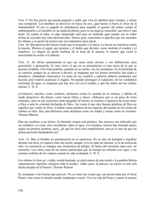 Vers. 9. No hay precio que pueda asegurar a nadie que viva en adelante para siempre, y nunca
vea corrupción. Los hombres se desviven en busca de oro; ¿qué harían si fuera el elixir de la
inmortalidad? El oro es pagado en abundancia para engañar al gusano del pobre cuerpo al
embalsamarlo o al incluirlo en un ataúd de plomo, pero es un negocio miserable, una farsa y una
burla. En cuanto al alma, es algo demasiado sutil para ser detenida aquí cuando oye la orden
divina de ascender por rutas desconocidas. Nunca, pues, temeremos a aquellos que nos muerden
los talones y se jactan de tesoros que son impotentes para salvar.
Vers. 10. Que perecen del mismo modo que el insensato y el necio. La locura no inmuniza contra
la muerte. Mueren el juglar que piruetea y el bufón que divierte, como también el erudito y el
estudioso. La alegría no puede burlarse de la hora de la muerte; la muerte que visita la
universidad no exime a la taberna.
Vers. 11. Su íntimo pensamiento es que sus casas serán eternas, y sus habitaciones para
generación y generación. Es muy necio el que en su pensamiento es más necio de lo que se
permite al hablar. Este fruto podrido, podrido en su centro, son los mundanos. En lo profundo de
su corazón, aunque no se atreven a decirlo, se imaginan que los bienes terrenales son reales y
duraderos. ¡Soñadores insensatos! La ruina de sus castillos y palacios debería enseñarles una
lección, pero todavía acarician el engaño. No pueden distinguir el espejismo, de las verdaderas
corrientes de agua; se imaginan que hay arco iris en el establo, y que las nubes son las colinas
eternas. C. H. S.
¡Cristianos!, muchos, como oradores, declaman contra la vanidad de la criatura, y hablan de
modo despectivo del dinero, como hacen Otros, y dicen: «Sabemos que es un poco de tierra
refinada»; pero en sus corazones están apegados al mismo, se resisten a separarse de él por amor
a Dios o ante la voluntad declarada de Dios. Así como el que dice buenas palabras de Dios no
significa que confía en Dios, el hablar malas palabras de las riquezas del mundo no los exime de
confiar en ellas. Hay una diferencia entre declamar como un orador y actuar como un cristiano.
Thomas Manton
Dan sus nombres a sus tierras. Es bastante común esta práctica. Sus terrenos son indicados por
sus nombres; es como silos escribieran sobre el agua. Los hombres incluso han llamado países
según sus propios nombres, pero, ¿de qué les sirve este cumplimiento, aun en el caso de que los
demás persistan llamándolos así?
Vers. 12. Mas el hombre no permanecerá en su opulencia. No es sino un huésped o inquilino
durante una hora, ni siquiera toda una noche; aunque viva en salas de mármol, se le da noticia de
salir. La eminencia es siempre una inminencia de peligro. El héroe del momento dura esto: un
momento. Los cetros caen de las manos paralizadas que un tiempo los retenían con vigor, y las
coronas resbalan de los cráneos cuando la vida se despide. C. H. S.
Los rabinos lo leen así: «Adán, siendo honrado, se alojó menos de una noche.» La palabra hebrea
«permanecer» significa «alojarse toda la noche». Adán, pues, al parecer, no estuvo ni una sola
noche alojado en el Paraíso. Thomas Watson
Es semejante a las bestias que perecen. No es como las ovejas que son preservadas por el Gran
Pastor, sino como el animal cazado condenado a morir. Vive la vida del bruto y muere la muerte
238
 