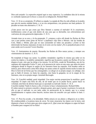 Dios está enojado. La expresión original aquí es muy expresiva. La verdadera idea de la misma
es «echando espuma por la boca» a causa de su indignación. Richard Mant
Vers. 12. Si no se arrepiente, Él afilará su espada. La espada de Dios ha sido afilada en la piedra
que gira de nuestra maldad diaria, y si no nos arrepentimos, con presteza nos hará pedazos. El
pecador no tiene otra alternativa. C. H. S.
¡Cuán pocos son los que creen que Dios llamará a cuentas al malvado! Si lo creyéramos,
temblaríamos como el que está dentro de una casa que se derrumba; nos esforzaríamos por
«salvarnos de esta generación depravada». C. H. S.
Armado tiene ya su arco, y lo ha preparado. Y ¿estamos a salvo allí donde las flechas de Dios
van a caer pronto como gotas de lluvia? «¡Apártate!» dijo Dios a Moisés- «de las tiendas de
Coré, Datán y Abirán, para que no seas consumido en todos sus pecados.» ¡Cómo se han
deteriorado las buenas manzanas al estar en el cesto con las malas! ¿No es perjudicial para el oro
estar unido con la escoria? Lewis Stuckley
Vers. 13. Instrumentos de muerte. Recuerda, las flechas de Dios nunca yerran, y siempre son
«instrumentos de muerte». C. H. S.
Ha templado al fuego sus saetas. La palabra «templado» significa lo mismo que arder en ira
contra los impíos; y la palabra «preparado» significa que ha puesto a punto sus flechas; El no las
dispara al azar, sino que las dirige a los inicuos. Un tal Félix, conde de Wartenberg, uno de los
capitanes del emperador Carlos V, juró, en la presencia de varios en una cena, que antes de morir
cabalgaría donde le llegara la sangre de los luteranos hasta las espuelas. Este hombre ardía en
malicia, pero observemos cómo Dios dirige sus saetas contra él: aquella misma noche la mano de
Dios le hirió de tal forma que fue estrangulado y se ahogó en su propia sangre; no cabalgó, sino
que se bañó él mismo; no hasta las espuelas, sino hasta la garganta; no en la sangre de los
luteranos, sino en su propia sangre. Jeremiah Burroughs
Vers. 14. Concibió maldad, gestó iniquidad. Una mujer encinta proporciona la metáfora: gestó
iniquidad. El impío está lleno de ella, de tal modo que no la puede llevar; quiere hacer su
voluntad; está lleno de dolores hasta que es ejecutado su malvado intento. C. H. S.
Concibió maldad. Nadie le fuerza a ello; él mismo lo hace voluntariamente. Richard Sibbs
El orden natural es primero concebir y después gestar, pero aquí el gestar va primero; la razón de
ello es que el malvado va con tanto ardor en persecución de su intento, que va a actuar
inmediatamente si supiera cómo hacerlo, incluso antes de concebir con qué medios lo hará. J.
Mayer
Vers. 15. Pozo ha cavado, y ha ahondado. Había astucia en sus planes y diligencia en su labor.
Ha condescendido a la penosa tarea de cavar. No teme ensuciarse las manos con la tierra; está
dispuesto a hacer un hoyo para que otros caigan en él. ¡Qué cosas tan indignas es capaz de hacer
el hombre para vengarse de los fieles!
24
 