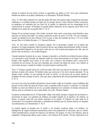 muerte le arrancó de esta tierra! ¡Cómo se agarraban sus dedos al oro! ¡Con qué vehemencia
hundía sus manos en la plata, indiferente a su desespero! William Dunlop
Vers. 15. Pero Dios redimirá mi vida del poder del Seol. De nuestro lugar temporal de descanso
saldremos a su debido tiempo avivados por la energía divina. Como nuestra Cabeza resurrecta,
no podemos ser retenidos por los lazos de la tumba; la redención nos ha emancipado de la
esclavitud de la muerte. El hombre no puede hallar redención en las riquezas, pero Dios la ha
hallado en la sangre de su querido Hijo. C. H. S.
Porque El me tomará consigo. Este medio versículo, bien corto, como hace notar Boncher, pesa
más por su misma brevedad. La misma expresión ocurre de nuevo (73:24): «Tú me tomarás»,
siendo el original de los dos, Génesis 5:24, en que se dice del traslado de Enoc: «Y no se halló
porque Dios se lo había llevado.» J. J. Stewart Perowne
Vers. 16. No temas cuando se enriquece alguno. No te preocupes cuando ves al impío que
prospera. No hagas preguntas sobre la justicia divina; que ningún presentimiento nuble tu mente.
La prosperidad temporal es de tan poco valor que no vale la pena preocuparse por ella; que los
perros roan sus huesos, y los cerdos hurguen.
Cuando aumenta la gloria de su casa. Aunque el pecador y su familia son objeto de gran estima,
y su posición es muy elevada, no importa; todas las cosas serán puestas en su lugar a su debido
tiempo. Sólo aquellos cuyo juicio es sin valor van a estimar a los hombres más a causa de la
extensión de sus tierras; los que son estimados por razones tan faltas de razón, van a hallar su
nivel antes de poco, cuando la verdad y la justicia pasen a primera fila.
Vers. 17. Porque cuando muera no se llevará nada. Sólo tiene sus tierras en arriendo, y la muerte
termina el plazo del mismo. El hombre tiene que atravesar el río de la muerte desnudo. Ni un
harapo como vestido, ni una moneda de todo su tesoro, ni una pizca de su honor puede el
mundano llevarse consigo al morir. ¿Por qué, pues, angustiarse por una prosperidad tan pasajera?
C. H. S.
Los ricos son como las piedras del granizo; hacen mucho ruido en el mundo, como el tableteo del
granizo al caer sobre las tejas de la casa; caen, se quedan sobre el suelo y se derriten. La vida del
hombre es como las riberas de un río, su estado temporal es la corriente; el tiempo erosiona las
riberas, pero la corriente no cesa, sigue abajo, sin cesar. Thomas Adams
Su gloria no desciende tras él. Al descender, abajo, más abajo siempre, ninguno de sus honores o
posesiones le sigue. Las patentes de nobleza son papel mojado en el sepulcro. Su señorío, su
honor, su gracia, todo ello son títulos ridículos en la tumba. El infierno no sabe nada de la
aristocracia. Los pecadores delicados y melindrosos hallarán que las llamas eternas no respetan
sus afectaciones y re-finamientos. C. H. S.
La muerte agarra al pecador por el cuello y «le arrastra escaleras abajo a la tumba». La
indulgencia de alguna tendencia pecaminosa tiene esta propensión al descenso, que es mortal.
Toda concupiscencia, sea por las riquezas, los honores, los juegos, el vino o las mujeres, guía al
engañado y desgraciado adicto, paso a paso, a las cámaras de la muerte. No hay esperanza en la
240
 