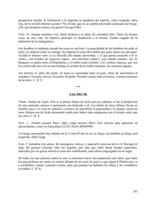 perspectiva temida: la tribulación y la angustia se apoderan del espíritu. ¿Has escapado, alma
mía, de la red del infernal cazador? No olvides que es un carbón encendido arrancado del fuego.
¡Oh, qué deudores somos a la gracia! George Offor
Vers. 18. Aunque mientras viva, llame dichosa a su alma. Se considera feliz. Tiene las buenas
cosas de esta vida. Su objetivo principal es bendecirse a sí mismo. Estaba cargado de la
adulación de los halagadores.
Los hombres te alabarán cuando las cosas te van bien. La generalidad de los hombres da culto al
éxito, no importa cómo se consiga. No importa el color del caballo que gana; basta con que gane.
«Cuida el número uno» es la filosofía del mundo proverbial, y el que presta atención a él es
«listo», «un hombre de negocios capaz», «un individuo astuto y con sentido común», eté. El
banquero se pudre como el limpiabotas, y el noble como el pobre. ¡Ay!, pobres riquezas, que son
los colores del arco iris en una burbuja, el arrebol de la niebla matutina, sin sustancia alguna.
Así termina el canto del poeta. El tema es consolador para el justo; lleno de advertencia al
mundano. Escucha, oh rico. Escucha, oh pobre. Prestad vuestro oído al mismo, vosotras naciones
de la tierra. C. H. S.
***
SALMO 50
Título: «Salmo de Asaf». Este es el primer Salmo de Asaf, pero no sabemos si fue la producción
de este eminente músico o meramente era dedicado a él. Los títulos de doce Salmos llevan su
nombre, pese a lo cual no sabemos si hemos de adscribirle la paternidad a él, porque varios de
estos Salmos son de fecha demasiado tardía para haber sido compuestos por el mismo autor que
los otros. C. H. S.
Vers. 3. ¡Vendrá nuestro Dios! ¡Que venga nuestro Dios! Una oración para apresurar su
advenimiento, como en Apocalipsis 22:20. Pool's SINOPSIS
Un fuego consumidor hay delante de él. Como Él dio su ley en fuego, así también en fuego será
requerida. John Trapp
Vers. 5. Juntadme mis santos. Id, mensajeros veloces, y separad lo precioso de lo vil. Recoged el
trigo del granero celestial. Que los elegidos, por más que estén desde tiempo esparcidos,
marcados por mi gracia selectiva como mis santificados, sean ahora congregados en un lugar.
No todos los que parecen santos lo son; es necesario hacer una separación; por tanto, que todos
los que profesan ser santos se reúnan delante de mi trono de juicio y que oigan la Palabra que va
a escudriñar y poner a prueba a todos, para que puedan ser hallados los falsos y los verdaderos
revelados. C. H. S.
241
 