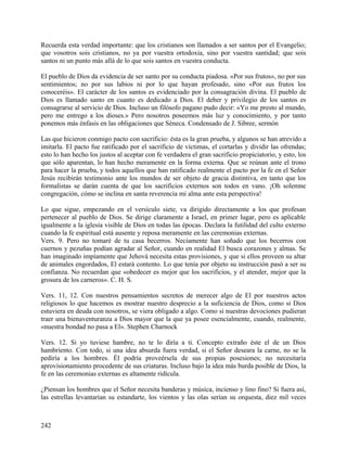 Recuerda esta verdad importante: que los cristianos son llamados a ser santos por el Evangelio;
que vosotros sois cristianos, no ya por vuestra ortodoxia, sino por vuestra santidad; que sois
santos ni un punto más allá de lo que sois santos en vuestra conducta.
El pueblo de Dios da evidencia de ser santo por su conducta piadosa. «Por sus frutos», no por sus
sentimientos; no por sus labios ni por lo que hayan profesado, sino «Por sus frutos los
conoceréis». El carácter de los santos es evidenciado por la consagración divina. El pueblo de
Dios es llamado santo en cuanto es dedicado a Dios. El deber y privilegio de los santos es
consagrarse al servicio de Dios. Incluso un filósofo pagano pudo decir: «Yo me presto al mundo,
pero me entrego a los dioses.» Pero nosotros poseemos más luz y conocimiento, y por tanto
ponemos más énfasis en las obligaciones que Séneca. Condensado de J. Sibree, sermón
Las que hicieron conmigo pacto con sacrificio: ésta es la gran prueba, y algunos se han atrevido a
imitarla. El pacto fue ratificado por el sacrificio de víctimas, el cortarlas y dividir las ofrendas;
esto lo han hecho los justos al aceptar con fe verdadera el gran sacrificio propiciatorio, y esto, los
que sólo aparentan, lo han hecho meramente en la forma externa. Que se reúnan ante el trono
para hacer la prueba, y todos aquellos que han ratificado realmente el pacto por la fe en el Señor
Jesús recibirán testimonio ante los mundos de ser objeto de gracia distintiva, en tanto que los
formalistas se darán cuenta de que los sacrificios externos son todos en vano. ¡Oh solemne
congregación, cómo se inclina en santa reverencia mi alma ante esta perspectiva!
Lo que sigue, empezando en el versículo siete, va dirigido directamente a los que profesan
pertenecer al pueblo de Dios. Se dirige claramente a Israel, en primer lugar, pero es aplicable
igualmente a la iglesia visible de Dios en todas las épocas. Declara la futilidad del culto externo
cuando la fe espiritual está ausente y reposa meramente en las ceremonias externas.
Vers. 9. Pero no tomaré de tu casa becerros. Neciamente han soñado que los becerros con
cuernos y pezuñas podían agradar al Señor, cuando en realidad El busca corazones y almas. Se
han imaginado impíamente que Jehová necesita estas provisiones, y que si ellos proveen su altar
de animales engordados, El estará contento. Lo que tenía por objeto su instrucción pasó a ser su
confianza. No recuerdan que «obedecer es mejor que los sacrificios, y el atender, mejor que la
grosura de los carneros». C. H. S.
Vers. 11, 12. Con nuestros pensamientos secretos de merecer algo de El por nuestros actos
religiosos lo que hacemos es mostrar nuestro desprecio a la suficiencia de Dios, como si Dios
estuviera en deuda con nosotros, se viera obligado a algo. Como si nuestras devociones pudieran
traer una bienaventuranza a Dios mayor que la que ya posee esencialmente, cuando, realmente,
«nuestra bondad no pasa a El». Stephen Charnock
Vers. 12. Si yo tuviese hambre, no te lo diría a ti. Concepto extraño éste el de un Dios
hambriento. Con todo, si una idea absurda fuera verdad, si el Señor deseara la carne, no se la
pediría a los hombres. Él podría proveérsela de sus propias posesiones; no necesitaría
aprovisionamiento procedente de sus criaturas. Incluso bajo la idea más burda posible de Dios, la
fe en las ceremonias externas es altamente ridícula.
¿Piensan los hombres que el Señor necesita banderas y música, incienso y lino fino? Si fuera así,
las estrellas levantarían su estandarte, los vientos y las olas serían su orquesta, diez mil veces
242
 