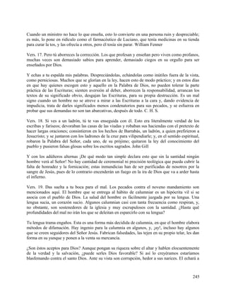 Cuando un ministro no hace lo que enseña, esto lo convierte en una persona ruin y despreciable;
es más, lo pone en ridículo como el farmacéutico de Luciano, que tenía medicinas en su tienda
para curar la tos, y las ofrecía a otros, pero él tosía sin parar. William Fenner
Vers. 17. Pero tú aborreces la corrección. Los que profesan y enseñan pero viven como profanos,
muchas veces son demasiado sabios para aprender, demasiado ciegos en su orgullo para ser
enseñados por Dios.
Y echas a tu espalda mis palabras. Despreciándolas, echándolas como inútiles fuera de la vista,
como perniciosas. Muchos que se glorían en la ley, hacen esto de modo práctico; y en estos días
en que hay quienes escogen esto y aquello en la Palabra de Dios, no pueden tolerar la parte
práctica de las Escrituras; sienten aversión al deber, aborrecen la responsabilidad, arrancan los
textos de su significado obvio, desgajan las Escrituras, para su propia destrucción. Es un mal
signo cuando un hombre no se atreve a mirar a las Escrituras a la cara y, dando evidencia de
impudicia, trata de darles significados menos condenatorios para sus pecados, y se esfuerza en
probar que sus demandas no son tan abarcativas, después de todo. C. H. S.
Vers. 18. Si ves a un ladrón, tú te vas enseguida con él. Esto era literalmente verdad de los
escribas y fariseos; devoraban las casas de las viudas y robaban sus haciendas con el pretexto de
hacer largas oraciones; consintieron en los hechos de Barrabás, un ladrón, a quien prefirieron a
Jesucristo; y se juntaron con los ladrones de la cruz para vilipendiarle; y, en el sentido espiritual,
robaron la Palabra del Señor, cada uno, de su prójimo; quitaron la ley del conocimiento del
pueblo y pusieron falsas glosas sobre los escritos sagrados. John Gill
Y con los adúlteros alternas ¡De qué modo tan simple declara esto que sin la santidad ningún
hombre verá al Señor! No hay cantidad de ceremonial ni precisión teológica que pueda cubrir la
falta de honradez y la fornicación; estas inmundicias han de ser purificadas de nosotros por la
sangre de Jesús, pues de lo contrario encenderán un fuego en la ira de Dios que va a arder hasta
el infierno.
Vers. 19. Das suelta a tu boca para el mal. Los pecados contra el noveno mandamiento son
mencionados aquí. El hombre que se entrega al hábito de calumniar es un hipócrita vil si se
asocia con el pueblo de Dios. La salud del hombre es fácilmente juzgada por su lengua. Una
lengua sucia, un corazón sucio. Algunos calumnian casi con tanta frecuencia como respiran, y,
no obstante, son sostenedores de la iglesia y muy escrupulosos con la santidad. ¿Hasta qué
profundidades del mal no irán los que se deleitan en esparcirlo con su lengua?
Tu lengua trama engaños. Esta es una forma más decidida de calumnia, en que el hombre elabora
métodos de difamación. Hay ingenio para la calumnia en algunos, y, ¡ay!, incluso hay algunos
que se creen seguidores del Señor Jesús. Fabrican falsedades, las tejen en su propio telar, les dan
forma en su yunque y ponen a la venta su mercancía.
¿Son éstos aceptos para Dios? Aunque pongan su riqueza sobre el altar y hablen elocuentemente
de la verdad y la salvación, ¿puede serles Dios favorable? Si así lo creyéramos estaríamos
blasfemando contra el santo Dios. Ante su vista son corrupción, hedor a sus narices. El echará a
245
 