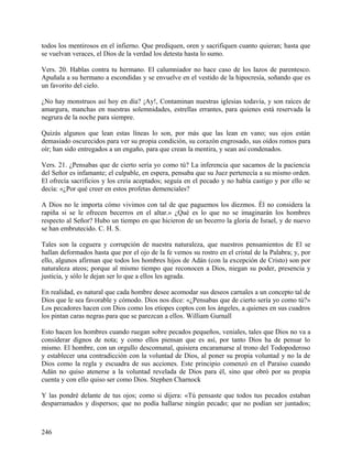 todos los mentirosos en el infierno. Que prediquen, oren y sacrifiquen cuanto quieran; hasta que
se vuelvan veraces, el Dios de la verdad los detesta hasta lo sumo.
Vers. 20. Hablas contra tu hermano. El calumniador no hace caso de los lazos de parentesco.
Apuñala a su hermano a escondidas y se envuelve en el vestido de la hipocresía, soñando que es
un favorito del cielo.
¿No hay monstruos así hoy en día? ¡Ay!, Contaminan nuestras iglesias todavía, y son raíces de
amargura, manchas en nuestras solemnidades, estrellas errantes, para quienes está reservada la
negrura de la noche para siempre.
Quizás algunos que lean estas líneas lo son, por más que las lean en vano; sus ojos están
demasiado oscurecidos para ver su propia condición, su corazón engrosado, sus oídos romos para
oír; han sido entregados a un engaño, para que crean la mentira, y sean así condenados.
Vers. 21. ¿Pensabas que de cierto sería yo como tú? La inferencia que sacamos de la paciencia
del Señor es infamante; el culpable, en espera, pensaba que su Juez pertenecía a su mismo orden.
El ofrecía sacrificios y los creía aceptados; seguía en el pecado y no había castigo y por ello se
decía: «¿Por qué creer en estos profetas demenciales?
A Dios no le importa cómo vivimos con tal de que paguemos los diezmos. Él no considera la
rapiña si se le ofrecen becerros en el altar.» ¿Qué es lo que no se imaginarán los hombres
respecto al Señor? Hubo un tiempo en que hicieron de un becerro la gloria de Israel, y de nuevo
se han embrutecido. C. H. S.
Tales son la ceguera y corrupción de nuestra naturaleza, que nuestros pensamientos de El se
hallan deformados hasta que por el ojo de la fe vemos su rostro en el cristal de la Palabra; y, por
ello, algunos afirman que todos los hombres hijos de Adán (con la excepción de Cristo) son por
naturaleza ateos; porque al mismo tiempo que reconocen a Dios, niegan su poder, presencia y
justicia, y sólo le dejan ser lo que a ellos les agrada.
En realidad, es natural que cada hombre desee acomodar sus deseos carnales a un concepto tal de
Dios que le sea favorable y cómodo. Dios nos dice: «¿Pensabas que de cierto sería yo como tú?»
Los pecadores hacen con Dios como los etíopes coptos con los ángeles, a quienes en sus cuadros
los pintan caras negras para que se parezcan a ellos. William Gurnall
Esto hacen los hombres cuando ruegan sobre pecados pequeños, veniales, tales que Dios no va a
considerar dignos de nota; y como ellos piensan que es así, por tanto Dios ha de pensar lo
mismo. El hombre, con un orgullo descomunal, quisiera encaramarse al trono del Todopoderoso
y establecer una contradicción con la voluntad de Dios, al poner su propia voluntad y no la de
Dios como la regla y escuadra de sus acciones. Este principio comenzó en el Paraíso cuando
Adán no quiso atenerse a la voluntad revelada de Dios para él, sino que obró por su propia
cuenta y con ello quiso ser como Dios. Stephen Charnock
Y las pondré delante de tus ojos; como si dijera: «Tú pensaste que todos tus pecados estaban
desparramados y dispersos; que no podía hallarse ningún pecado; que no podían ser juntados;
246
 