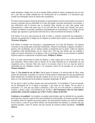 poder despótico; ningún otro rey de su tiempo habría sentido la menor compunción por un acto
así, y por ello no estaba rodeado por las restricciones de la costumbre y la asociación que,
cuando son infringidas, hacen la ofensa más escandalosa.
Él nunca insinúa ninguna forma de atenuante, ni mencionamos nosotros estos hechos con miras a
excusar su pecado, que era detestable en el más alto grado; sino para advertencia a los demás, y
que reflexionen que la licencia que se permiten ellos mismos en estos días puede tener
consecuencias y culpa más grave que en el caso del Rey de Israel que cometió este yerro.
Cuando recordamos su pecado, insistamos principalmente en su penitencia y en la larga serie de
castigos que siguieron y que hicieron del resto de su vida una historia tan luctuosa. C. H. S.
Este Salmo es la joya más preciosa de todo el Libro, y contiene instrucción tan importante y
doctrina tan grande que la lengua de los ángeles no podría hacer justicia a su pleno desarrollo.
Victorinus Strigelius
Este Salmo es titulado con frecuencia y apropiadamente «La Guía del Pecador». En algunas
versiones es una ayuda para el pecador arrepentido. Atanasio recomienda a algunos cristianos, a
quienes está escribiendo, que lo repitan cuando se despierten por la noche. Todas las iglesias
evangélicas están familiarizadas con él. Lutero dice: «No hay otro Salmo que sea cantado u
orado con mayor frecuencia en la iglesia.» Este es el primer Salmo en que tenemos la palabra
Espíritu usada en su aplicación al Espíritu Santo. William S. Plumer
Éste es el más conmovedor de todos los Salmos, y estoy seguro que es uno de los que me son
más aplicables. Parece haber sido la efusión de un alma dolorida por el sentimiento de una
trasgresión seria y reciente. Dios mío, tanto si es reciente como si no lo es, haz-me sentir la
enormidad de mis múltiples ofensas y no recuerdes contra mí los pecados de mi juventud.
Thomas Chalmers
Vers. 1. Ten piedad de mí, oh Dios. David apela al instante a la misericordia de Dios, antes
incluso de mencionar su pecado. La vista de la misericordia es buena para los ojos que duelen del
llanto penitencial. El perdón del pecado siempre ha de ser un acto de pura misericordia, y por
tanto es a este atributo que ha de dirigirse el pecador despertado. C. H. S.
No me atrevo a decir mi Dios, porque esto sería presunción. Te he perdido a Ti por mi pecado,
me he distanciado de Ti al seguir al enemigo, y por tanto no soy limpio. No me atrevo a
acercarme a Ti, sino que me quedo a distancia y elevo mi voz con emoción y contrición de
corazón, y clamo y digo: «Ten piedad de mí, oh Dios.» Del Comentario sobre los siete Salmos
penitenciales, de fuentes antiguas, por el Rev. Forbes, obispo de Brechin
Conforme a la multitud. Los hombres se quedan aterrorizados ante la multitud de sus pecados,
pero aquí hay consuelo: nuestro Dios tiene multitud de misericordias. Si nuestros pecados fueran
en número como los cabellos de nuestra cabeza, las misericordias de Dios son como las estrellas
de los cielos; y como El es un Dios infinito, sus misericordias son infinitas; si, muchas más que
nuestros pecados, como Él mismo está por encima de nosotros pobres pecadores. Archibald
Symson
248
 