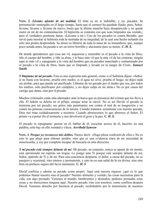 Vers. 2. Lávame afondo de mi maldad. El tinte es en sí indeleble, y yo, pecador, he
permanecido sumergido en él largo tiempo, hasta que el carmesí ha quedado fijado; pero, Señor,
lávame, lávame y lávame de nuevo, hasta que la última mancha haya desaparecido y no quede
rastro en mí de mi contaminación. El hipócrita se contenta con que sean limpiados sus vestido,;
pero el verdadero penitente dama: «Lávame a mí.» Uno de los pecados es contra Betsabe, que
sirvió para mostrar al Salmista toda la montaña de su iniquidad, de la cual este hecho nefando era
sólo una piedra desprendida. Su deseo es librarse de toda la masa de su inmundicia, que, aunque
poco notada antes, ha pasado a ser un terror horrible y alucinante para su mente. C. H. S.
De donde aprendemos qué cosa tan vil, asquerosa y miserable es el pecado a la vista de Dios;
tiñe el cuerpo del hombre, y tiñe su alma, y le hace más vil que la más vil de las criaturas; ningún
sapo es más vil y repugnante a la vista del hombre que un pecador manchado y contaminado por
el pecado a la vista de Dios, hasta que es limpiado y lavado en la sangre de Cristo. Samuel
Smith
Y límpiame de mi pecado. Esta es una expresión más general, como si el Salmista dijera: «Señor,
si no basta con lavarme, prueba otro medio; si el agua no sirve, prueba el fuego; no dejes nada
sin probar, para que pueda ser purificado. Líbrame de mi pecado por el medio que sea, por todos
los medios, sólo purifícame por completo, y no dejes culpa en mi alma.» No es por causa del
castigo que dama, sino por el pecado.
Muchos criminales están más alarmados ante la horca que en presencia del crimen que los lleva a
ella. El ladrón se deleita en el pillaje, aunque teme la cárcel. No es así David; el pecado le
trastorna por ser pecado; sus gritos más penetrantes son contra el mal de su trasgresión y no
contra las penosas consecuencias de la misma. Cuando tratamos seriamente con nuestro pecado,
Dios nos trata cuidadosamente a nosotros. Cuando aborrecemos lo que aborrece el Señor, Él
pronto va a poner fin al tormento y nos devolverá el gozo y la paz. C. H. S.
El pecado es repugnante: pensar en él, hablar de él, escuchar acerca de él, hacerlo; en una
palabra, sólo hay en ello ruindad y vileza. Arcribald Symson
Vers. 3. Porque yo reconozco mis delitos. Parece decir: «Hago plena confesión de ellos.» No es
esto lo que alego para obtener perdón, sino que es una evidencia clara de mi necesidad de
misericordia, y soy por completo incapaz de buscarla en otra dirección.
Y mi pecado está siempre delante de mí. Mi pecado, en conjunto, nunca se aparta de mi mente;
está oprimiendo mi espíritu sin tregua. Lo pongo ante Ti porque está siempre delante de mí;
Señor, apártalo de Ti y de mí. Para una conciencia despierta, el dolor, a causa del pecado, no es
pasajero y ocasional, sino intenso y permanente, y esto no es una señal de la ira divina, sino más
bien un prefacio seguro del favor inminente. C. H. S
David confiesa y admite su pecado como propio. Aquí está nuestra riqueza: ¿qué es lo que
podemos llamar nuestro sino el pecado? Nuestro alimento y vestido, las cosas necesarias para la
vida, son algo prestado. Venimos al mundo, hambrientos y desnudos; pedimos prestadas estas
cosas y no merecemos ninguna aquí. Nuestro pecado vino con nosotros, como confiesa después
David. Tenemos derecho por herencia al pecado, recibiéndolo por la transmisión de nuestros
249
 