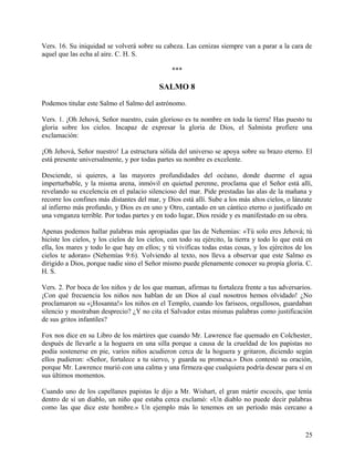 Vers. 16. Su iniquidad se volverá sobre su cabeza. Las cenizas siempre van a parar a la cara de
aquel que las echa al aire. C. H. S.
***
SALMO 8
Podemos titular este Salmo el Salmo del astrónomo.
Vers. 1. ¡Oh Jehová, Señor nuestro, cuán glorioso es tu nombre en toda la tierra! Has puesto tu
gloria sobre los cielos. Incapaz de expresar la gloria de Dios, el Salmista profiere una
exclamación:
¡Oh Jehová, Señor nuestro! La estructura sólida del universo se apoya sobre su brazo eterno. El
está presente universalmente, y por todas partes su nombre es excelente.
Desciende, si quieres, a las mayores profundidades del océano, donde duerme el agua
imperturbable, y la misma arena, inmóvil en quietud perenne, proclama que el Señor está allí,
revelando su excelencia en el palacio silencioso del mar. Pide prestadas las alas de la mañana y
recorre los confines más distantes del mar, y Dios está allí. Sube a los más altos cielos, o lánzate
al infierno más profundo, y Dios es en uno y Otro, cantado en un cántico eterno o justificado en
una venganza terrible. Por todas partes y en todo lugar, Dios reside y es manifestado en su obra.
Apenas podemos hallar palabras más apropiadas que las de Nehemías: «Tú solo eres Jehová; tú
hiciste los cielos, y los cielos de los cielos, con todo su ejército, la tierra y todo lo que está en
ella, los mares y todo lo que hay en ellos; y tú vivificas todas estas cosas, y los ejércitos de los
cielos te adoran» (Nehemías 9:6). Volviendo al texto, nos lleva a observar que este Salmo es
dirigido a Dios, porque nadie sino el Señor mismo puede plenamente conocer su propia gloria. C.
H. S.
Vers. 2. Por boca de los niños y de los que maman, afirmas tu fortaleza frente a tus adversarios.
¡Con qué frecuencia los niños nos hablan de un Dios al cual nosotros hemos olvidado! ¿No
proclamaron su «¡Hosanna!» los niños en el Templo, cuando los fariseos, orgullosos, guardaban
silencio y mostraban desprecio? ¿Y no cita el Salvador estas mismas palabras como justificación
de sus gritos infantiles?
Fox nos dice en su Libro de los mártires que cuando Mr. Lawrence fue quemado en Colchester,
después de llevarle a la hoguera en una silla porque a causa de la crueldad de los papistas no
podía sostenerse en pie, varios niños acudieron cerca de la hoguera y gritaron, diciendo según
ellos pudieron: «Señor, fortalece a tu siervo, y guarda su promesa.» Dios contestó su oración,
porque Mr. Lawrence murió con una calma y una firmeza que cualquiera podría desear para sí en
sus últimos momentos.
Cuando uno de los capellanes papistas le dijo a Mr. Wishart, el gran mártir escocés, que tenía
dentro de sí un diablo, un niño que estaba cerca exclamó: «Un diablo no puede decir palabras
como las que dice este hombre.» Un ejemplo más lo tenemos en un período más cercano a
25
 