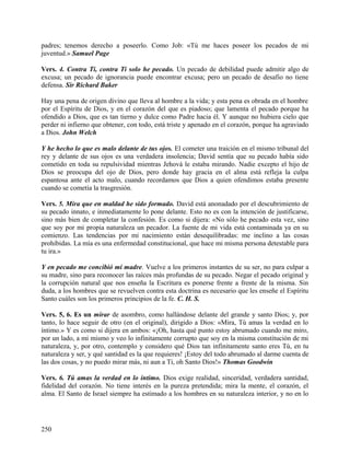padres; tenemos derecho a poseerlo. Como Job: «Tú me haces poseer los pecados de mi
juventud.» Samuel Page
Vers. 4. Contra Ti, contra Ti solo he pecado. Un pecado de debilidad puede admitir algo de
excusa; un pecado de ignorancia puede encontrar excusa; pero un pecado de desafio no tiene
defensa. Sir Richard Baker
Hay una pena de origen divino que lleva al hombre a la vida; y esta pena es obrada en el hombre
por el Espíritu de Dios, y en el corazón del que es piadoso; que lamenta el pecado porque ha
ofendido a Dios, que es tan tierno y dulce como Padre hacia él. Y aunque no hubiera cielo que
perder ni infierno que obtener, con todo, está triste y apenado en el corazón, porque ha agraviado
a Dios. John Welch
Y he hecho lo que es malo delante de tus ojos. El cometer una traición en el mismo tribunal del
rey y delante de sus ojos es una verdadera insolencia; David sentía que su pecado había sido
cometido en toda su repulsividad mientras Jehová le estaba mirando. Nadie excepto el hijo de
Dios se preocupa del ojo de Dios, pero donde hay gracia en el alma está refleja la culpa
espantosa ante el acto malo, cuando recordamos que Dios a quien ofendimos estaba presente
cuando se cometía la trasgresión.
Vers. 5. Mira que en maldad he sido formado. David está anonadado por el descubrimiento de
su pecado innato, e inmediatamente lo pone delante. Esto no es con la intención de justificarse,
sino más bien de completar la confesión. Es como si dijera: «No sólo he pecado esta vez, sino
que soy por mi propia naturaleza un pecador. La fuente de mi vida está contaminada ya en su
comienzo. Las tendencias por mi nacimiento están desequilibradas: me inclino a las cosas
prohibidas. La mía es una enfermedad constitucional, que hace mi misma persona detestable para
tu ira.»
Y en pecado me concibió mi madre. Vuelve a los primeros instantes de su ser, no para culpar a
su madre, sino para reconocer las raíces más profundas de su pecado. Negar el pecado original y
la corrupción natural que nos enseña la Escritura es ponerse frente a frente de la misma. Sin
duda, a los hombres que se revuelven contra esta doctrina es necesario que les enseñe el Espíritu
Santo cuáles son los primeros principios de la fe. C. H. S.
Vers. 5, 6. Es un mirar de asombro, como hallándose delante del grande y santo Dios; y, por
tanto, lo hace seguir de otro (en el original), dirigido a Dios: «Mira, Tú amas la verdad en lo
íntimo.» Y es como si dijera en ambos: «¡Oh, hasta qué punto estoy abrumado cuando me miro,
por un lado, a mí mismo y veo lo infinitamente corrupto que soy en la misma constitución de mi
naturaleza, y, por otro, contemplo y considero qué Dios tan infinitamente santo eres Tú, en tu
naturaleza y ser, y qué santidad es la que requieres! ¡Estoy del todo abrumado al darme cuenta de
las dos cosas, y no puedo mirar más, ni aun a Ti, oh Santo Dios!» Thomas Goodwin
Vers. 6. Tú amas la verdad en lo íntimo. Dios exige realidad, sinceridad, verdadera santidad,
fidelidad del corazón. No tiene interés en la pureza pretendida; mira la mente, el corazón, el
alma. El Santo de Israel siempre ha estimado a los hombres en su naturaleza interior, y no en lo
250
 