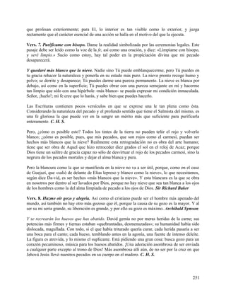 que profesan exteriormente; para El, lo interior es tan visible como lo exterior, y juzga
rectamente que el carácter esencial de una acción se halla en el motivo del que la ejecuta.
Vers. 7. Purifícame con hisopo. Dame la realidad simbolizada por las ceremonias legales. Este
pasaje debe ser leído como la voz de la fe, así como una oración, y dice: «Límpiame con hisopo,
y seré limpio.» Sucio como estoy, hay tal poder en la propiciación divina que mi pecado
desaparecerá.
Y quedaré más blanco que la nieve. Nadie sino Tú puede emblanquecerme, pero Tú puedes en
tu gracia rehacer la naturaleza y ponerla en su estado más puro. La nieve pronto recoge humo y
polvo; se derrite y desaparece; Tú puedes darme una pureza permanente. La nieve es blanca por
debajo, así como en la superficie; Tú puedes obrar con una pureza semejante en mí y hacerme
tan limpio que sólo con una hipérbole -más blanco- se pueda expresar mi condición inmaculada.
Señor, ¡hazlo!; mi fe cree que lo harás, y sabe bien que puedes hacerlo.
Las Escrituras contienen pocos versículos en que se exprese una le tan plena como ésta.
Considerando la naturaleza del pecado y el profundo sentido que tiene el Salmista del mismo, es
una fe gloriosa la que puede ver en la sangre un mérito más que suficiente para purificarla
enteramente. C. H. S.
Pero, ¿cómo es posible esto? Todos los tintes de la tierra no pueden teñir el rojo y volverlo
blanco; ¿cómo es posible, pues, que mis pecados, que son rojos como el carmesí, puedan ser
hechos más blancos que la nieve? Realmente esta retrogradación no es obra del arte humano;
tiene que ser obra de Aquel que hizo retroceder diez grados el sol en el reloj de Acaz; porque
Dios tiene un salitre de gracia capaz no sólo de desvirtuar el rojo de los pecados carmesí, sino la
negrura de los pecados mortales y dejar el alma blanca y pura.
Pero la blancura como la que se manifiesta en la nieve no va a ser útil, porque, como en el caso
de Guejazí, que «salió de delante de Elías leproso y blanco como la nieve», lo que necesitamos,
según dice Da-vid, es ser hechos «más blancos que la nieve». Y esta blancura es la que se obra
en nosotros por dentro al ser lavados por Dios, porque no hay nieve que sea tan blanca a los ojos
de los hombres como la del alma limpiada de pecado a los ojos de Dios. Sir Richard Baker
Vers. 8. Hazme oír gozo y alegría. Así como el cristiano puede ser el hombre más apenado del
mundo, así también no hay otro más gozoso que él, porque la causa de su gozo es la mayor. Y al
ser su mi seria grande, su liberación es grande, y por ello su gozo es máximo. Archibald Symson
Y se recrearán los huesos que has abatido. David gemía no por meras heridas de la carne; sus
potencias más firmes y tiernas estaban «quebrantadas, desmenuzadas»; su humanidad había sido
dislocada, magullada. Con todo, si el que había triturado quería curar, cada herida pasaría a ser
una boca para el canto; cada hueso, temblando antes en la agonía, una fuente de intenso deleite.
La figura es atrevida, y lo mismo el suplicante. Está pidiendo una gran cosa: busca gozo para un
corazón pecaminoso, música para los huesos abatidos. ¡Una adoración asombrosa de ser enviada
a cualquier parte excepto al trono de Dios! Más asombrosa allí aún, de no ser por la cruz en que
Jehová Jesús llevó nuestros pecados en su cuerpo en el madero. C. H. S.
251
 