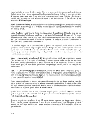 Vers. 9. Oculta tu rostro de mis pecados. Dice en el tercer versículo que su pecado está siempre
dlelante de su vista, y ahora ruega que Dios lo quite de la vista de El. Este es un orden correcto.
Si tenemos nuestros pecados frente a nuestros ojos para considerarlos, Dios los echará tras su
espalda para perdonarlos; pero silos recordamos y nos arrepentimos, El los olvidará y los
perdonará. William Cowper
Borra todas mis maldades. Si Dios no esconde su rostro de nuestro pecado, tiene que esconderlo
para siempre de nosotros; y si El no borra nuestros pecados, tiene que borrar nuestros nombres
del libro de la vida.
Vers. 10. ¡Crea! ¿Qué? ¿De tal forma nos ha destruido el pecado que el Creador tiene que ser
invocado de nuevo? ¡Qué ruina ha obrado el mal entre la Humanidad! Crea en mí. Yo, en mi
fábrica externa, existo todavía; pero estoy vacío, desierto por dentro. Ven, pues, y que tu poder
sea visto en una nueva creación dentro de mi yo caído. Tú hiciste a un hombre en el mundo al
principio; Señor, haz un nuevo hombre en mi.
Un corazón limpio. En el versículo siete ha pedido ser limpiado; ahora busca un corazón
apropiado a este estado de limpieza; pero no dice: «Limpia mi viejo corazón»; tiene demasiada
experiencia en la inutilidad de la vieja naturaleza. Quiere el viejo hombre enterrado como algo
muerto, y que una nueva creación ocupe su lugar. Nadie sino Dios puede crear, sea un nuevo
corazón o una nueva tierra.
Vers. 11. No me eches de delante de Ti. No me eches como inútil; no me expulses, como a
Caín, de tu presencia, de tu rostro y de tu favor. Permíteme estar sentado entre los que participan
de tu amor, aunque sea atendiendo la puerta. Merezco que se me niegue para siempre la entrada
en tus atrios; pero, oh buen Señor, permíteme este privilegio todavía, que es tan caro para mí
como la vida.
Vers. 12. Devuélveme el gozo de tu salvación. Nadie sino Dios; puede volver este gozo; El
puede hacerlo; nosotros podemos pedirle lo hará para su propia gloria y nuestro beneficio. Este
gozo no viene al principio, pero sigue al perdón y la purificación; en este orden es seguro, en otro
es vana presunción y delirio insano. C. H. S.
Es un gran consuelo para el hombre que ha perdido su recibo por una deuda pagada el recordar
que la persona con quien trata es buena y justa, aunque él no pueda hallar de momento la prueba
del pag9. El Dios con quien tratas es un Dios de gracia; lo que has perdido, El puede restaurarlo
(la evidencia de tu gracia, quiero decir). William Gurnall
¿Cómo puede restaurar Dios lo que no quitó? Porque, ¿puedo yo acusar a Dios de haberme
quitado el gozo de su salvación? Oh Dios de gracia, no te acuso de habérmelo quitado, sino que
yo lo he perdido. Sir Richard Baker
Renueva un espíritu recto dentro de mí. Me siento tentado a pensar que ahora soy un cristiano
firme y que he vencido este deseo y el otro, siempre y cuando estoy en el hábito de la gracia
opuesta, de modo que no hay temor; puedo aventurarme muy cerca de la tentación, más cerca
que los demás.
252
 