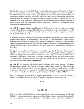 Después de todo, es la justicia de la divina misericordia que es su maravilla suprema. Observa
que David, en el último versículo, se ofrece para predicar, y ahora para cantar. No podemos
nunca hacer demasiado para el Señor, a quien debemos más que nuestro todo. Si pudiéramos ser
predicadores, porteros, cantores, cuidadores, todo en uno, todo ello no sería bastante para mostrar
nuestra gratitud. Un gran pecador perdonado se vuelve un buen cantor. El pecado tiene una voz
resonante, y así debe ser nuestro agradecimiento. No cantaremos nuestras propias alabanzas si
somos salvados, sino que nuestro tema será el Señor nuestra justicia, en cuyos méritos somos
justamente aceptados en justicia.
Vers. 15. Y publicará mi boca tu alabanza. Si Dios le abre la boca, es seguro que es para
obtener su fruto. Según sea el guardián de la puerta es el carácter de lo que sale de los labios del
hombre; cuando las que abren la puerta son la vanidad, la ira, la falsedad y las pasiones, salen de
ella las peores maldades. C. H. S.
Si deseamos guardar la puerta de la casa de Dios, roguemos a Dios primero que seamos, buenos
guardadores de la puerta de nuestra propia casa, para que El cierre nuestra boca contra palabras
impropias y abra la puerta de nuestros labios «para que nuestra boca publique su alabanza». Esta
era la oración de David, y debería ser tu práctica, para lo cual observa tres puntos especialmente:
¿Quién?: El Señor; ¿qué?: abre mis labios; ¿por qué?: para que mi boca publique tu alabanza.
John Boys
David pide que sus labios sean abiertos; en otras palabras, que Dios le dé motivo de alabanza. El
significado que solemos dar a la expresión es que Dios dirija su lengua por medio del Espíritu de
modo que le haga apto para cantar sus alabanzas. Pero, aunque sea verdad que Dios ha de
proveernos las palabras, y que si no lo hace no podemos por menos que quedar en silencio,
David parece dar a entender que debe callar hasta que Dios le llame al ejercicio de la acción de
gracias al concedernos el perdón. Juan Calvino
Vers. 16, 17. ¿Es algo roto útil aún para algo? ¿Podemos beber en un vaso roto? ¿Podemos
apoyarnos en un cayado roto? Aunque otras cosas puedan quedar peores por haber sido rotas,
con todo, el corazón nunca está en mejores condiciones que cuando está quebrantado o partido,
porque si no está partido no podemos ver lo que hay dentro; aunque Dios ama un corazón entero
en su afecto, pese a ello, ama el corazón quebrantado en el sacrificio. Sir Richard Baker
Vers. 17. Sacrificio es para Dios un espíritu quebrantado. Cuando el corazón lamenta su
pecado, Tú te complaces más que cuando los becerros sangran bajo el cuchillo. C. H. S.
***
SALMO 52
Título: «Al músico principal». Incluso los Salmos cortos, que sólo registran un caso de la bondad
del Señor y reprenden, aunque sea brevemente, el orgullo del hombre, son dignos de ser cantados
por nosotros. Cuando vemos que cada Salmo es dedicado al «músico principal», debe hacernos
254
 