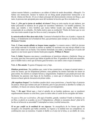 valorar nuestro Salterio y enseñarnos a no alabar al Señor de modo descuidado. «Masquil». Un
Salmo con instrucción. Incluso la malicia de un Doeg puede proporcionar instrucción a un
David. «Salmo de David». El era el objeto principal del aborrecimiento extremo de Doeg y, por
tanto, la persona más apropiada para sacar del incidente la lección que lleva incluida en sí.
Vers. 1. ¿Por qué te jactas de maldad, oh tirano? Doeg no tenía mucho de qué alabarse, por
haber procurado la matanza de un grupo de sacerdotes indefensos. Un hombre poderoso, sin
duda, que mataba a otros hombres que nunca habían tocado una espada. Debía sentirse
avergonzado de su cobardía. ¡No había motivo para su exultación! Títulos de honor que no son
sino una ironía cuando el que los lleva es cruel y mezquino. C. H. S.
La misericordia de Dios dura todo el día. Contrasta la bondad de Dios con el poder y riqueza de
Doeg, y el fundamento de la bondad de Dios, que permanece para siempre y se muestra efectiva.
Hermann Venema
Vers. 2. Como navaja afilada su lengua trama engaños. La manera astuta y hábil de ejecutar
una intriga malvada ni esconde ni atenúa su maldad. El asesinato con una navaja afilada es tan
cruel como matar con un hacha. Una mentira formulada con maña y facilitada por el aceite del
ingenio es una locura igual al intento burdo para engañar. William S. Plumer
Vers. 3. Selah. Hagamos una pausa y consideremos al mentiroso altanero y fanfarrón. Doeg ya
no existe, pero hay otros perros que ladran al pueblo de Dios. El ganadero de Saúl está enterrado,
pero el diablo tiene a otros que de buena gana llevarían a sus santos como ovejas al matadero.
Vers. 4. Has amado. Te gusta el lenguaje soez y bajo.
Palabras perniciosas. Hay palabras que, como la boa constrictora, se tragan al animal entero, o
como los leones, que los despedazan primero; estas palabras las mentes malvadas las tienen en
gran estima. Su oratoria es siempre furiosa y sanguinolenta. Emplean lo que puede provocar más
fácilmente las pasiones más bajas de los hombres, y creen que el alimentar la locura de los
inicuos es hacer gala de elocuencia de primer orden.
¡Oh engañosa lengua! Los hombres pueden decir cosas perniciosas, y hacerlo bajo el pretexto
de justicia. Dicen que sienten celo por el derecho, pero lo que procuran es derribar la verdad y la
santidad, y lo hacen con astucia, bajo pretextos que son transparentes.
Vers. 7. He aquí. Mirad aquí, y leed el epitafio de un hombre poderoso, que se enseñoreó
orgullosamente durante su corta hora y puso su talón sobre el cuello de los escogidos del Señor.
No puso a Dios por su fortaleza. ¡He aquí el hombre, grande, vanidoso! Fundó su fortaleza, no
en Dios; se glorió en su poder, no en el Todopoderoso. ¿Dónde se encuentra ahora? ¿Qué tal le
ha ido en la hora de su necesidad? Contemplad su ruina y recibid instrucción.
Si no que confió en la multitud de sus riquezas. Se enorgullecía de los bienes que había
recogido y los atropellos que había cometido. La riqueza y la maldad eran sus compañeras; en
combinación eran un monstruo. Cuando el diablo es el amo de la bolsa, es un diablo de veras.
255
 