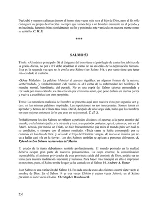 Beelzebú y mamon calientan juntos el horno siete veces más para el hijo de Dios, pero al fin sólo
consiguen su propia destrucción. Siempre que vemos hoy a un hombre eminente en el pecado y
en hacienda, haremos bien considerando su fin y poniendo este versículo en nuestra mente como
su epitafio. C. H. S.
***
SALMO 53
Título: «Al músico principal». Si el dirigente del coro tiene el privilegio de cantar los jubileos de
la gracia divina, no por e119 debe desdeñar el canto de las miserias de la depravación humana.
Esta es la segunda vez que se le confía este Salmo (ver Salmo 14), y por tanto tiene que tener
más cuidado al cantarlo.
«Sobre Mahalat». La palabra Mahalat al parecer significa, en algunas formas de la misma,
«enfermedad», y verdaderamente este Salmo es «El canto de la enfermedad del hombre»: la
mancha mortal, hereditaria, del pecado. No es una copia del Salmo catorce enmendada y
revisada por mano extraña; es otra edición por el mismo autor, que pone énfasis en ciertas partes
y vuelve a escribirlas con otro propósito.
Tema: La naturaleza malvada del hombre se presenta aquí ante nuestra vista por segunda vez y,
casi, en las mismas palabras inspiradas. Las repeticiones no son innecesarias. Somos lentos en
aprender y hemos de ir línea tras línea. David, después de una larga vida, halló que los hombres
no eran mejores entonces de lo que eran en su juventud. C. H. S.
Probablemente los dos Salmos se refieren a períodos distintos: el catorce, a la parte anterior del
mundo, o a la historia judía; el cincuenta y tres, a un período posterior, quizá, entonces, aún en el
futuro. Jehová, por medio de Cristo, se dice frecuentemente que mira al mundo para ver cuál es
su condición, y siempre con el mismo resultado. «Toda carne se había corrompido por su
camino» en los días de Noé, y «cuando el Hijo del Hombre venga», de nuevo se insinúa que no
va a hallar casi «fe en la tierra». Los dos Salmos también se aplican a personas diferentes. R.
Ryland en Los Salmos restaurados del Mesías
El estado de la tierra deberíamos sentirlo profundamente. El mundo postrado en la maldad
debería ocupar gran parte de nuestros pensamientos. La culpa enorme, la contaminación
inconcebible, el ateísmo provocador de esta provincia caída del dominio de Dios, podría ser un
tema para nuestra meditación incesante y luctuosa. Para hacer más hincapié en ello e impresión
en nosotros, pues, el Salmo repite lo que ya ha cantado en el Salmo 14. Andrew A. Bonar
Este Salmo es una variación del Salmo 14. En cada uno de estos dos Salmos ocurre siete veces el
nombre de Dios. En el Salmo 14 es tres veces Elohim y cuatro veces Jehová; en el Salmo
presente es siete veces Elohim. Christopher Wordsworth
256
 