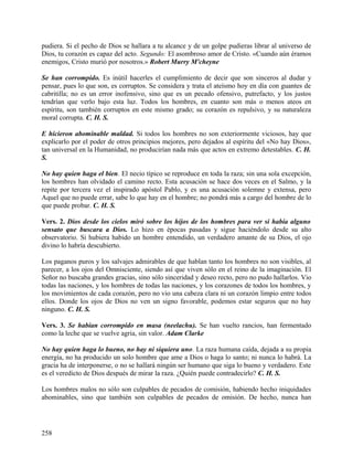 pudiera. Si el pecho de Dios se hallara a tu alcance y de un golpe pudieras librar al universo de
Dios, tu corazón es capaz del acto. Segundo: El asombroso amor de Cristo. «Cuando aún éramos
enemigos, Cristo murió por nosotros.» Robert Murry M'cheyne
Se han corrompido. Es inútil hacerles el cumplimiento de decir que son sinceros al dudar y
pensar, pues lo que son, es corruptos. Se considera y trata el ateísmo hoy en día con guantes de
cabritilla; no es un error inofensivo, sino que es un pecado ofensivo, putrefacto, y los justos
tendrían que verlo bajo esta luz. Todos los hombres, en cuanto son más o menos ateos en
espíritu, son también corruptos en este mismo grado; su corazón es repulsivo, y su naturaleza
moral corrupta. C. H. S.
E hicieron abominable maldad. Si todos los hombres no son exteriormente viciosos, hay que
explicarlo por el poder de otros principios mejores, pero dejados al espíritu del «No hay Dios»,
tan universal en la Humanidad, no producirían nada más que actos en extremo detestables. C. H.
S.
No hay quien haga el bien. El necio típico se reproduce en toda la raza; sin una sola excepción,
los hombres han olvidado el camino recto. Esta acusación se hace dos veces en el Salmo, y la
repite por tercera vez el inspirado apóstol Pablo, y es una acusación solemne y extensa, pero
Aquel que no puede errar, sabe lo que hay en el hombre; no pondrá más a cargo del hombre de lo
que puede probar. C. H. S.
Vers. 2. Dios desde los cielos miró sobre los hijos de los hombres para ver si había alguno
sensato que buscara a Dios. Lo hizo en épocas pasadas y sigue haciéndolo desde su alto
observatorio. Si hubiera habido un hombre entendido, un verdadero amante de su Dios, el ojo
divino lo habría descubierto.
Los paganos puros y los salvajes admirables de que hablan tanto los hombres no son visibles, al
parecer, a los ojos del Omnisciente, siendo así que viven sólo en el reino de la imaginación. El
Señor no buscaba grandes gracias, sino sólo sinceridad y deseo recto, pero no pudo hallarlos. Vio
todas las naciones, y los hombres de todas las naciones, y los corazones de todos los hombres, y
los movimientos de cada corazón, pero no vio una cabeza clara ni un corazón limpio entre todos
ellos. Donde los ojos de Dios no ven un signo favorable, podemos estar seguros que no hay
ninguno. C. H. S.
Vers. 3. Se habían corrompido en masa (neelachu). Se han vuelto rancios, han fermentado
como la leche que se vuelve agria, sin valor. Adam Clarke
No hay quien haga lo bueno, no hay ni siquiera uno. La raza humana caída, dejada a su propia
energía, no ha producido un solo hombre que ame a Dios o haga lo santo; ni nunca lo habrá. La
gracia ha de interponerse, o no se hallará ningún ser humano que siga lo bueno y verdadero. Este
es el veredicto de Dios después de mirar la raza. ¿Quién puede contradecirlo? C. H. S.
Los hombres malos no sólo son culpables de pecados de comisión, habiendo hecho iniquidades
abominables, sino que también son culpables de pecados de omisión. De hecho, nunca han
258
 