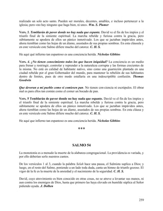 realizado un solo acto santo. Pueden ser morales, decentes, amables, e incluso pertenecer a la
iglesia; pero «no hay ninguno que haga bien, ni uno». Wm. S. Plumer
Vers. 5. Temblarán de pavor donde no hay nada que espante. David ve el fin de los impíos y el
triunfo final de la simiente espiritual. La marcha rebelde y furiosa contra la gracia, pero
súbitamente se apodera de ellos un pánico inmotivado. Los que se jactaban impávidos antes,
ahora tiemblan como las hojas de un álamo, asustados de sus propias sombras. En esta cláusula y
en este versículo este Salmo difiere mucho del catorce. C. H. S.
He aquí qué infierno tan espantoso es una conciencia herida. Nicholas Gibbins
Vers. 4. ¿No tienen conocimiento todos los que hacen iniquidad? La conciencia es un medio
para frenar y restringir, controlar y reprender a la naturaleza corrupta y las formas crecientes de
la misma. No está en calidad de habitante nativo, sino como una guarnición plantada en una
ciudad rebelde por el gran Gobernador del mundo, para mantener la rebelión de sus habitantes
dentro de límites, pues de otro modo estallaría en una indescriptible confusión. Thomas
Goodwin
Que devoran a mi pueblo como si comiesen pan. No tienen con-ciencia ni escrúpulos. El obrar
mal es para ellos tan común como el comer un bocado de pan.
Vers. 5 Temblarán de pavor donde no hay nada que espante. David ve el fin de los impíos y
el triunfo final de la simiente espiritual. La marcha rebelde y furiosa contra la gracia, pero
súbitamente se apodera de ellos un pánico inmotivado. Los que se jactaban impávidos antes,
ahora tiemblan como las hojas de un álamo, asustados de sus propias sombras. En esta cláusa y
en este versículo este Salmo difiere mucho del catorce. C. H. S.
He aquí que infierno tan espantoso es una conciencia herida. Nicholas Gibbins
***
SALMO 54
La monotonía es a menudo la muerte de la alabanza congregacional. La providencia es variada, y
por ello deberían serlo nuestros cantos.
De los versículos 1 al 3, cuando la palabra Selah hace una pausa, el Salmista suplica a Dios; y
luego, en el resto del Salmo, poniendo a un lado toda duda, canta un himno de triunfo gozoso. El
vigor de la fe es la muerte de la ansiedad y el nacimiento de la seguridad. C. H. S.
David, cuyo atrevimiento es bien conocido en otras cosas, no se atreve a levantar sus manos, ni
aun contra los enemigos de Dios, hasta que primero las haya elevado en humilde súplica al Señor
pidiendo ayuda. J. Dolben
259
 