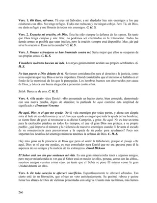 Vers. 1. Oh Dios, sálvame. Tú eres mi Salvador; a mi alrededor hay mis enemigos y los que
colaboran con ellos. No tengo refugio. Todos me rechazan y me niegan cobijo. Pero Tú, oh Dios,
me darás refugio y me librarás de todos mis enemigos. C. H. S.
Vers. 2. Escucha mi oración, oh Dios. Ésta ha sido siempre la defensa de los santos. En tanto
que Dios tenga campos y aire libre, no podemos ser encerrados en la tribulación. Todas las
demás armas es posible que sean inútiles, pero la oración siempre está disponible. Mas ¿de qué
sirve la oración si Dios no la escucha? C. H. S.
Vers. 3. Porque extranjeros se han levantado contra mí. Sería mejor que ellos se ocuparan de
sus propias cosas. C. H. S.
Y hombres violentos buscan mi vida. Los reyes generalmente acuñan sus propios semblantes. C.
H. S.
No han puesto a Dios delante de sí. No tienen consideración para el derecho o la justicia, como
si no supieran que hay Dios o no les importara. David consideraba que el ateísmo se hallaba en el
fondo de la enemistad de los que le perseguían. Los hombres buenos son aborrecidos por causa
de Dios, y ésta es una buena alegación a presentar contra ellos.
Selah. Basta ya de esto. C. H. S.
Vers. 4. «He aquí» -dice David-: «He presentado un hecho cierto, bien conocido, demostrado
con una nueva prueba, digno de atención; la partícula he aquí contiene esta amplitud de
significado.» Hermann Venema
He aquí, Dios es el que me ayuda. David veía enemigos por todas partes, y ahora con alegría
mira al lado de sus defensores y ve a Uno cuya ayuda es mejor que toda la ayuda de los hombres;
se siente lleno de gozo al reconocer a su divino Campeón, y grita: He aquí. No es éste un tema
para la exaltación piadosa en todos los tiempos, el que el gran Dios nos proteja, a su propio
pueblo: ¿qué importa el número y la violencia de nuestros enemigos cuando El levanta el escudo
de su omnipotencia para preservamos y la espada de su poder para ayudarnos? Poco nos
importan los desafíos del enemigo mientras tenemos la defensa de Dios. C. H. S.
Hay más gozo en la presencia de Dios que pena al sentir la tribulación, porque el pasaje «He
aquí, Dios es el que me ayuda», es más consolador para David que no era gravosa para él la
aspereza de sus amigos y la malicia de los extranjeros. David Dickson
El Señor está con los que sostienen mi vida. Es una gran misericordia tener a algunos amigos,
pero mayor misericordia es ver que el Señor está en medio de ellos, porque, como con las cifras,,
nuestros amigos cuentan como cero, en tanto que el Señor se pone El mismo como la gran
Unidad delante de ellos.
Vers. 6. De todo corazón te ofreceré sacrificios. Espontáneamente te ofreceré ofrendas. Tan
cierto está de su liberación, que ofrece un voto anticipadamente. Su gratitud rebosa y quiere
llenar los altares de Dios de víctimas presentadas con alegría. Cuanto más recibimos, más hemos
260
 