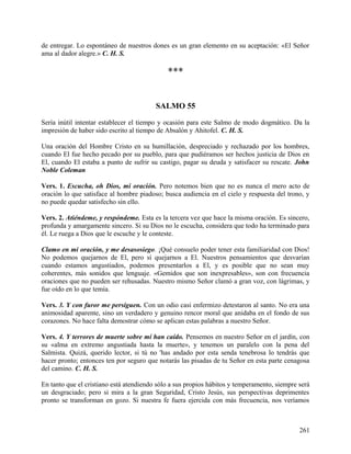 de entregar. Lo espontáneo de nuestros dones es un gran elemento en su aceptación: «El Señor
ama al dador alegre.» C. H. S.
***
SALMO 55
Sería inútil intentar establecer el tiempo y ocasión para este Salmo de modo dogmático. Da la
impresión de haber sido escrito al tiempo de Absalón y Ahitofel. C. H. S.
Una oración del Hombre Cristo en su humillación, despreciado y rechazado por los hombres,
cuando El fue hecho pecado por su pueblo, para que pudiéramos ser hechos justicia de Dios en
El, cuando El estaba a punto de sufrir su castigo, pagar su deuda y satisfacer su rescate. John
Noble Coleman
Vers. 1. Escucha, oh Dios, mi oración. Pero notemos bien que no es nunca el mero acto de
oración lo que satisface al hombre piadoso; busca audiencia en el cielo y respuesta del trono, y
no puede quedar satisfecho sin ello.
Vers. 2. Atiéndeme, y respóndeme. Esta es la tercera vez que hace la misma oración. Es sincero,
profunda y amargamente sincero. Si su Dios no le escucha, considera que todo ha terminado para
él. Le ruega a Dios que le escuche y le conteste.
Clamo en mi oración, y me desasosiego. ¡Qué consuelo poder tener esta familiaridad con Dios!
No podemos quejarnos de El, pero sí quejarnos a El. Nuestros pensamientos que desvarían
cuando estamos angustiados, podemos presentarlos a El, y es posible que no sean muy
coherentes, más sonidos que lenguaje. «Gemidos que son inexpresables», son con frecuencia
oraciones que no pueden ser rehusadas. Nuestro mismo Señor clamó a gran voz, con lágrimas, y
fue oído en lo que temía.
Vers. 3. Y con furor me persiguen. Con un odio casi enfermizo detestaron al santo. No era una
animosidad aparente, sino un verdadero y genuino rencor moral que anidaba en el fondo de sus
corazones. No hace falta demostrar cómo se aplican estas palabras a nuestro Señor.
Vers. 4. Y terrores de muerte sobre mí han caído. Pensemos en nuestro Señor en el jardín, con
su «alma en extremo angustiada hasta la muerte», y tenemos un paralelo con la pena del
Salmista. Quizá, querido lector, si tú no 'has andado por esta senda tenebrosa lo tendrás que
hacer pronto; entonces ten por seguro que notarás las pisadas de tu Señor en esta parte cenagosa
del camino. C. H. S.
En tanto que el cristiano está atendiendo sólo a sus propios hábitos y temperamento, siempre será
un desgraciado; pero si mira a la gran Seguridad, Cristo Jesús, sus perspectivas deprimentes
pronto se transforman en gozo. Si nuestra fe fuera ejercida con más frecuencia, nos veríamos
261
 