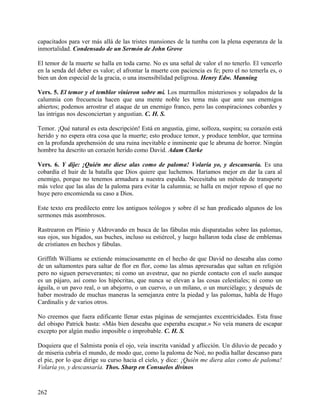 capacitados para ver más allá de las tristes mansiones de la tumba con la plena esperanza de la
inmortalidad. Condensado de un Sermón de John Grove
El temor de la muerte se halla en toda carne. No es una señal de valor el no tenerlo. El vencerlo
en la senda del deber es valor; el afrontar la muerte con paciencia es fe; pero el no temerla es, o
bien un don especial de la gracia, o una insensibilidad peligrosa. Henry Edw. Manning
Vers. 5. El temor y el temblor vinieron sobre mí. Los murmullos misteriosos y solapados de la
calumnia con frecuencia hacen que una mente noble les tema más que ante sus enemigos
abiertos; podemos arrostrar el ataque de un enemigo franco, pero las conspiraciones cobardes y
las intrigas nos desconciertan y angustian. C. H. S.
Temor. ¡Qué natural es esta descripción! Está en angustia, gime, solloza, suspira; su corazón está
herido y no espera otra cosa que la muerte; esto produce temor, y produce temblor, que termina
en la profunda aprehensión de una ruina inevitable e inminente que le abruma de horror. Ningún
hombre ha descrito un corazón herido como David. Adam Clarke
Vers. 6. Y dije: ¡Quién me diese alas como de paloma! Volaría yo, y descansaría. Es una
cobardía el huir de la batalla que Dios quiere que luchemos. Haríamos mejor en dar la cara al
enemigo, porque no tenemos armadura a nuestra espalda. Necesitaba un método de transporte
más veloz que las alas de la paloma para evitar la calumnia; se halla en mejor reposo el que no
huye pero encomienda su caso a Dios.
Este texto era predilecto entre los antiguos teólogos y sobre él se han predicado algunos de los
sermones más asombrosos.
Rastrearon en Plinio y Aldrovando en busca de las fábulas más disparatadas sobre las palomas,
sus ojos, sus hígados, sus buches, incluso su estiércol, y luego hallaron toda clase de emblemas
de cristianos en hechos y fábulas.
Griffith Williams se extiende minuciosamente en el hecho de que David no deseaba alas como
de un saltamontes para saltar de flor en flor, como las almas apresuradas que saltan en religión
pero no siguen perseverantes; ni como un avestruz, que no pierde contacto con el suelo aunque
es un pájaro, así como los hipócritas, que nunca se elevan a las cosas celestiales; ni como un
águila, o un pavo real, o un abejorro, o un cuervo, o un milano, o un murciélago; y después de
haber mostrado de muchas maneras la semejanza entre la piedad y las palomas, habla de Hugo
Cardinalis y de varios otros.
No creemos que fuera edificante llenar estas páginas de semejantes excentricidades. Esta frase
del obispo Patrick basta: «Más bien deseaba que esperaba escapar.» No veía manera de escapar
excepto por algún medio imposible o improbable. C. H. S.
Doquiera que el Salmista ponía el ojo, veía inscrita vanidad y aflicción. Un diluvio de pecado y
de miseria cubría el mundo, de modo que, como la paloma de Noé, no podía hallar descanso para
el pie, por lo que dirige su curso hacia el cielo, y dice: ¡Quién me diera alas como de paloma!
Volaría yo, y descansaría. Thos. Sharp en Consuelos divinos
262
 