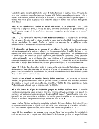 Cuando los galos hubieron probado los vinos de Italia, buscaron el lugar de donde procedían las
uvas y no estuvieron tranquilos hasta que llegaron allá. Del mismo modo puedes gritar: ¡Oh, si
tuviera alas como de paloma! Volaría yo, y descansaría. Un creyente está dispuesto a perder el
mundo para poder gozar la gracia; y está dispuesto a dejar el mundo para disfrutar de la gloria.
Wm. Secker
Vers. 8. Me apresuran a escapar del viento borrascoso, de la tempestad. Había viento
borrascoso y tempestad fuera, y lo que era peor, tumulto y alboroto en sus pensamientos. Un
hombre puede escapar de las confusiones externas, pero, ¿cómo puede escapar de sí mismo?
Thos. Sharp
Vers. 11. Sólo hay insidias en medio de ella. El mismo corazón de la ciudad estaba envilecido.
En los lugares de autoridad el crimen se daba la mano con la calamidad. Los elementos más
inicuos dominaban; la escoria flotaba; la justicia era desconocida; la población estaba
desmoralizada; la prosperidad se había desvanecido.
Y la violencia y el fraude no se apartan de sus plazas. En todas partes, lenguas astutas
intentaban persuadir a la gente con halagos. Los demagogos agitaban al pueblo. Su buen rey era
difamado en todas formas, y cuando vieron que se marchaba, vilipendiaron a los gobernantes que
él había elegido. El foro era un reducto de fraudes, una convención de astucia. ¡Pobre Jerusalén,
víctima del pecado y de la vergüenza! ¡La virtud pisoteada y el vicio reinando! Sus solemnes
asambleas interrumpidas, los sacerdotes habían escapado, el rey exiliado, las tropas sin disciplina
dedicadas al pillaje. Había bastante desconcierto que queda reflejado en estos tres versículos.
Vers. 12. El lector hará bien observando lo preciso de la descripción del Salmista en su propio
Salmo cuando dice: «Desmayo en mi queja», y «Suelta mis pensamientos», porque va de un
punto a otro en su aflicción, deteniéndose acá y acullá, en una confusión de pausas breves que no
dan idea clara de que cambia el tema.
Porque no me afrentó un enemigo, lo cual habría soportado. Los reproches de nuestros
íntimos, en quienes confiamos, son los que más hieren; y conocen bien nuestras peculiares
debilidades, y pueden tocar las cuerdas más sensibles, y hablar de forma que más nos hiera.
Podemos tolerar a Simeí, pero no podemos sufrir a Ahitofel.
Ni se alzó contra ml el que me aborrecía, porque me hubiera ocultado de él. Si nuestros
orgullosos enemigos se jactan acerca de nosotros, podemos ofrecer resistencia, pero cuando los
que hacen ver que nos aman nos miran con desdén, ¿adónde iremos? Nuestro bendito Señor tuvo
que sufrir su peor desengaño e infidelidad de un discípulo favorecido; no nos sorprendamos
cuando se nos llama a seguir el camino que pisaron sus pies. C. H. S.
Vers. 13. Sino Tú. Con qué justicia podía haber señalado el Señor a Judas, y decir Sino Tú pero
su espíritu manso advirtió al hijo de perdición en la forma más suave, y si Iscariote no hubiera
sido, diez veces un hijo del infierno, habría renunciado a su infame propósito. C. H. S.
Vers. 14. Que andábamos en amistad en la casa de Dios. Hay una medida de impiedad de
carácter detestable en el engaño que rebaja la unión de hombres que han hecho profesión de
263
 