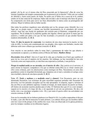 piedad. ¿Se ha de ver el mismo altar de Dios ensuciado por la hipocresía? ¿Han de verse las
mismas asambleas del templo contaminadas por la presencia de la traición? Todo esto era verdad
de Ahitofel y, hasta cierto punto, de Judas. Su unión con el Señor era a causa de la fe; estaban
unidos en la más santa de las empresas; había sido enviado a dar el mensaje más lleno de gracia.
Su cooperación con Jesús para servir sus fines abominables le marca como un primogénito del
infierno. Mejor le hubiera sido no haber nacido.
Que todos los profesos engañosos sean advertidos por su fin, porque como Ahitofel, fue a su
lugar por su propia mano, y retiene una horrible preeminencia en el calendario del crimen
notorio. Aquí hay una fuente de quebranto del corazón para el Redentor, compartida por sus
seguidores. De la nidada de la serpiente quedan aún algunas víboras que pican la mano que las
acaricia y venden por plata a los que les han levantado a la posición en que pueden hacerse
traidores abominables. C. H. S.
Vers. 15. Que la muerte les sorprenda. Los traidores de esta clase merecen la muerte; no hay
vida en ellos. La tierra está contaminada por sus pisadas; silos espías son fusilados, mucho más
deberían serlo estos villanos que acechan a traición. C. H. S.
Esta oración es una profecía sobre la ruina final y permanente de todos los que abierta o
secretamente se oponen y se rebelan contra el Mesías del Señor. Matthew Henry
Desciendan vivos al Seo1. Aún en el vigor de la vida, que se hundan en el Seol; que cambien el
goce de los vivos por el sepulcro de los muertos. Sin embargo, no hay necesidad de leer este
versículo como una imprecación; es más bien una expectativa confiada, o una profecía.
Porque la maldad anida en sus moradas, en el interior de ellos. Hay justicia en el universo; el
amor mismo la requiere; compadecer a los que se rebelan contra Dios no es virtud: oramos por
ellos como criaturas, pero los aborrecemos como enemigos de Dios. Necesitamos en estos días
guardarnos contra la iniquidad disimulada que simpatiza con el mal y considera el castigo como
una crueldad y dureza de una época pasada. C. H. S.
Vers. 17. Tarde y mañana y a mediodía oraré y clamaré. Con frecuencia, pero no con
demasiada frecuencia. Las ocasiones de gran necesidad requieren períodos más frecuentes de
devoción. Los tres períodos escogidos son los más apropiados: el empezar, seguir y terminar el
día con Dios es una sabiduría suprema. Cuando el tiempo, de modo natural, ha puesto un límite,
allí hemos de acumular nuestras piedras para el altar. El Salmista dice que él va a orar siempre;
seguirá en la oración a lo largo del día, e irá siguiendo al sol con sus peticiones. De día y de
noche veía a sus enemigos ocupados (vers. 10), y por tanto él quería cubrir sus actividades con
oración continua. C. H. S.
Esta era la costumbre de los hebreos piadosos (ver Daniel 6:10). Los judíos empezaban el día por
la tarde, y por ello David menciona la tarde primero. Los rabinos dicen que los hombres deben
orar tres veces al día porque el día cambia tres veces. Esto era observado en la iglesia primitiva;
pero los tiempos variaban en los diferentes lugares.
264
 