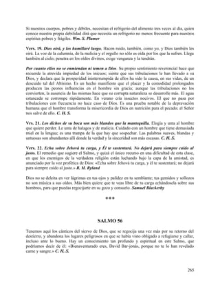Si nuestros cuerpos, pobres y débiles, necesitan el refrigerio del alimento tres veces al día, quien
conoce nuestra propia debilidad dirá que necesita un refrigerio no menos frecuente para nuestros
espíritus pobres y frágiles. Wm. S. Plumer
Vers. 19. Dios oirá, y los humillaré luego. Hacen ruido, también, como yo, y Dios también les
oirá. La voz de la calumnia, de la malicia y el orgullo no sólo es oída por los que la sufren. Llega
también al cielo; penetra en los oídos divinos, exige venganza y la tendrán.
Por cuanto ellos no se enmiendan ni temen a Dios. Su propio sentimiento reverencial hace que
recuerde la atrevida impiedad de los inicuos; siente que sus tribulaciones le han llevado a su
Dios, y declara que la prosperidad ininterrumpida de ellos ha sido la causa, en sus vidas, de un
descuido tal del Altísimo. Es un hecho manifiesto que el placer y la comodidad prolongados
producen las peores influencias en el hombre sin gracia; aunque las tribulaciones no los
convierten, la ausencia de las mismas hace que su corrupta naturaleza se desarrolle más. El agua
estancada se corrompe rápidamente. En verano cría insectos nocivos. El que no pasa por
tribulaciones con frecuencia no hace caso de Dios. Es una prueba notable de la depravación
humana que el hombre transforma la misericordia de Dios en nutrición para el pecado; el Señor
nos salve de ello. C. H. S.
Vrs. 21. Los dichos de su boca son más blandos que la mantequilla. Elogia y unta al hombre
que quiere perder. Le unta de halagos y de malicia. Cuidado con un hombre que tiene demasiada
miel en la lengua; es una trampa de la que hay que sospechar. Las palabras suaves, blandas y
untuosas son abundantes allí donde la verdad y la sinceridad son más escasas. C. H. S.
Vers. 22. Echa sobre Jehová tu carga, y Él te sustentará. No dejará para siempre caído al
justo. El remedio que sugiere el Salmo, y quizá el único recurso en una dificultad de esta clase,
en que los enemigos de la verdadera religión están luchando bajo la capa de la amistad, es
anunciado por la voz profética de Dios: «Echa sobre Jehová tu carga, y él te sustentará; no dejará
para siempre caído al justo.» R. H. Ryland
Dios no se deleita en ver lágrimas en tus ojos y palidez en tu semblante; tus gemidos y sollozos
no son música a sus oídos. Más bien quiere que te veas libre de tu carga echándosela sobre sus
hombros, para que puedas regocijarte en su gozo y consuelo. Samuel Blackerby
***
SALMO 56
Tenemos aquí los cánticos del siervo de Dios, que se regocija una vez más por su retorno del
destierro, y abandona los lugares peligrosos en que se había visto obligado a refugiarse y callar,
incluso ante lo bueno. Hay un conocimiento tan profundo y espiritual en este Salmo, que
podríamos decir de él: «Bienaventurado eres, David Bar-jonás, porque no te lo han revelado
carne y sangre.» C. H. S.
265
 
