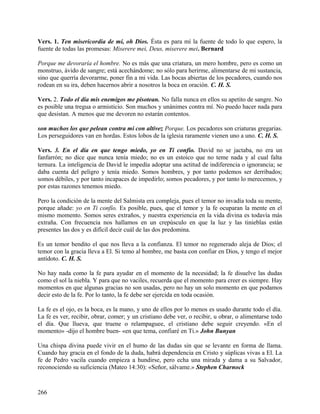 Vers. 1. Ten misericordia de mí, oh Dios. Ésta es para mí la fuente de todo lo que espero, la
fuente de todas las promesas: Miserere mei, Deus, miserere mei. Bernard
Porque me devoraría el hombre. No es más que una criatura, un mero hombre, pero es como un
monstruo, ávido de sangre; está acechándome; no sólo para herirme, alimentarse de mi sustancia,
sino que querría devorarme, poner fin a mi vida. Las bocas abiertas de los pecadores, cuando nos
rodean en su ira, deben hacernos abrir a nosotros la boca en oración. C. H. S.
Vers. 2. Todo el día mis enemigos me pisotean. No falla nunca en ellos su apetito de sangre. No
es posible una tregua o armisticio. Son muchos y unánimes contra mí. No puedo hacer nada para
que desistan. A menos que me devoren no estarán contentos.
son muchos los que pelean contra mí con altivez Porque. Los pecadores son criaturas gregarias.
Los perseguidores van en hordas. Estos lobos de la iglesia raramente vienen uno a uno. C. H. S.
Vers. 3. En el día en que tengo miedo, yo en Ti confío. David no se jactaba, no era un
fanfarrón; no dice que nunca tenía miedo; no es un estoico que no teme nada y al cual falta
ternura. La inteligencia de David le impedía adoptar una actitud de indiferencia o ignorancia; se
daba cuenta del peligro y tenía miedo. Somos hombres, y por tanto podemos ser derribados;
somos débiles, y por tanto incapaces de impedirlo; somos pecadores, y por tanto lo merecemos, y
por estas razones tenemos miedo.
Pero la condición de la mente del Salmista era compleja, pues el temor no invadía toda su mente,
porque añade: yo en Ti confío. Es posible, pues, que el temor y la fe ocuparan la mente en el
mismo momento. Somos seres extraños, y nuestra experiencia en la vida divina es todavía más
extraña. Con frecuencia nos hallamos en un crepúsculo en que la luz y las tinieblas están
presentes las dos y es difícil decir cuál de las dos predomina.
Es un temor bendito el que nos lleva a la confianza. El temor no regenerado aleja de Dios; el
temor con la gracia lleva a El. Si temo al hombre, me basta con confiar en Dios, y tengo el mejor
antídoto. C. H. S.
No hay nada como la fe para ayudar en el momento de la necesidad; la fe disuelve las dudas
como el sol la niebla. Y para que no vaciles, recuerda que el momento para creer es siempre. Hay
momentos en que algunas gracias no son usadas, pero no hay un solo momento en que podamos
decir esto de la fe. Por lo tanto, la fe debe ser ejercida en toda ocasión.
La fe es el ojo, es la boca, es la mano, y uno de ellos por lo menos es usado durante todo el día.
La fe es ver, recibir, obrar, comer; y un cristiano debe ver, o recibir, u obrar, o alimentarse todo
el día. Que llueva, que truene o relampaguee, el cristiano debe seguir creyendo. «En el
momento» -dijo el hombre buen- «en que tema, confiaré en Ti.» John Bunyan
Una chispa divina puede vivir en el humo de las dudas sin que se levante en forma de llama.
Cuando hay gracia en el fondo de la duda, habrá dependencia en Cristo y súplicas vivas a El. La
fe de Pedro vacila cuando empieza a hundirse, pero echa una mirada y dama a su Salvador,
reconociendo su suficiencia (Mateo 14:30): «Señor, sálvame.» Stephen Charnock
266
 