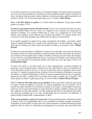Es una buena máxima con la que entrar en un mundo de peligro; una buena máxima para entrar
en el mar; una buena máxima en la tormenta; una buena máxima cuando estamos en peligro en
tierra; una buena máxima cuando estamos enfermos; una buena máxima cuando pensamos en la
muerte y el juicio. «En el día en que tengo miedo, yo en Ti confío.» Albert Barnes
Vers. 4. En Dios alabaré su palabra. La fe hace brotar las alabanzas. El que puede confiar,
pronto va a cantar. C. H. S.
No temeré; ¿qué puede hacerme el hombre mortal? Una vez mas no hemos de temer a la carne.
Nuestro Salvador (Mateo 10), tres veces, en el espacio de seis versículos, nos manda que no
temamos al hombre; si tu corazón tiembla ante él, cómo vas a comportarte en la lid contra
Satanás, cuyo meñique es mas Poderoso que los lomos del hombre? Los romanos tenían arma
proelusoria, armas para dar golpes, que usaban antes de llegar a las armas de filo.
Si no puedes aguantar los golpes de las armas contundentes del hombre, ¿qué harás cuando
tengas la espada de Satanás en tu costado? Dios considera que se le hace reproche cuando sus
hijos temen al hombre; por tanto, hemos de santificar al Señor y no temerlos a ellos. William
Gurnall
Eusebio nos cuenta que Ignacio, hallándose en manos de sus enemigos, poco antes de sufrir hizo
un notable discurso en el que presentaba un espíritu de gran elevación, por encima del mundo y
d,e sí mismo. «No me importa nada, visible o invisible, con tal que este con Cristo. Sea el fuego,
la cruz, las fieras, el quebrantamiento de huesos, el arrancar mis miembros o que trituren todo mi
cuerpo, y los tormentos de los demonios pueden venir sobre mí, con tal que tenga a Cristo.» De
Jeremiah Burroughs
El temor del hombre es un ídolo hosco con la boca sanguinolenta; ¡a muchos hombres ha
devorado y los ha pisoteado hasta el infierno! Sus ojos están llenos de odio a los discípulos de
Cristo. Hay burla y mofa en sus ojos. La risa del escarnecedor está en su garganta. Echa al suelo
este ídolo. Te impide la oración privada, el adorar a Dios en la familia, el presentar tu caso ante
los ministros, el confesar abiertamente a Cristo. Tú que has sentido el amor de Dios y su Espíritu,
desmenuza este ídolo. «¿Quién eres tú que debas tener miedo al hombre que es mortal?» «No
temas, gusano de Jacob.» «¿Qué tengo yo que ver con los ídolos?» Robert Murray M'cheyne
Vers. 5. Todos los días ellos retuercen mis palabras. Ésta es una forma común de guerrear de
los impíos. Ponen tus palabras en el potro; les extraen significados que no contienen. Así la
profecía de nuestro Salvador con referencia al templo de su cuerpo, e innumerables acusaciones
contra sus siervos que fueron basadas en tergiversaciones y hechas a propósito. Hacen esto cada
día y adquieren en ello gran destreza. Un lobo siempre puede hallar en las palabras del cordero
una razón que justifique que se lo coma. Puedes hallar que las oraciones son blasfemias si
quieres leerlas de abajo arriba o diagonalmente. C. H. S.
Todos sus pensamientos contra mí son para mal. No hay mezcla de buena voluntad que atenúe
su malicia. Tanto si le consideraban como un rey, un salmista, un hombre, un padre, un guerrero,
un paciente, lo mismo daba; lo veían todo en un cristal coloreado y no había pensamiento alguno
generoso hacia él. Incluso se esforzaban por menospreciar las acciones suyas que habían sido
267
 