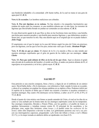una bendición indudable a la comunidad. ¡Oh fuente turbia, de la cual no mana ni una gota de
agua pura! C. H. S.
Vers. 6. Se esconden. Los hombres maliciosos son cobardes.
Vers. 8. Pon mis lágrimas en tu redoma. No hay alusión a los pequeños lacrimatorios que
estaban de moda entre los romanos; es una metáfora robusta que va más lejos; los torrentes de
lágrimas que David había llorado no podían ser contenidos en una redoma. C. H. S.
Es una observación aguda la de que Dios se dice en las Escrituras tiene una bolsa y una botella;
una bolsa para nuestros pecados y una botella para nuestras lágrimas; y que deberíamos ayudar a
llenar ésta, ya que tenemos la otra. Hay una alusión aquí en el original que no se puede traducir.
John Trapp
El ungimiento con el que la mujer en la casa del fariseo ungió los pies de Cristo era precioso;
pero sus lágrimas, con las que le lavó los pies, tenían más valor que el nardo. Abraham Wright
Vers. 9. El día en que yo clame. El clamor de la fe y la oración a Dios es más temido por
nuestros enemigos espirituales que el grito de guerra de los indios por sus enemigos. Adam
Clarke
Vers. 13. Para que ande delante de Dios en la luz de los que viven. Aquí se alcanza el grado
más elevado de la ambición del hombre: el residir con Dios, el andar con justicia delante de El, el
regocijarse en su presencia y en la luz y gloria suyas. C. H. S.
***
SALMO 57
Esta petición es una oración compacta, llena y breve, y digna de ser el emblema de un cántico
sacro. David había dicho: «No le destruyas», con referencia a Saúl, cuando lo tenía en su poder,
y ahora él se complace en emplear las mismas palabras en su súplica a Dios. Podemos inferir por
el espíritu de la oración al Señor que el Señor nos eximirá a nosotros si nosotros eximimos a
nuestros enemigos. Hay cuatro «No destruyas» en los Salmos, a saber: en el 57, el 58, el 59 y el
75. C. H. S.
Desde el punto de vista místico este himno se puede entender de Cristo, el cual en los días de su
carne se veía asaltado por la tiranía tanto de sus enemigos espirituales como de los temporales.
Sus enemigos temporales, Herodes y Poncio Pilato, con los gentiles y el pueblo de Israel, se
agitaban furiosamente y tomaban consejo contra El. El principal de los sacerdotes, y los
príncipes, eran, según dice Jerónimo, como leones, y el pueblo como los cachorros de los
leones, todos ellos dispuestos a devorar su alma. Los gobernantes pusieron una red a sus pies
con sus interrogatorios capciosos, preguntando: «¿Es licito dar tributo a César, o no?» (Mateo
22:17); y si la mujer tomada en adulterio debía ser apedreada o no (Juan 8:5).
268
 