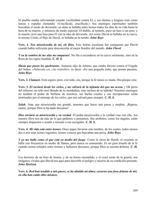 El pueblo estaba soliviantado cuando vociferaban contra El, y sus dientes y lenguas eran como
lanzas y espadas clamando: «Crucifícale, crucifícale.» Sus enemigos espirituales también
buscaban el modo de devorarle; su alma se hallaba entre leones todos los días de su vida hasta la
hora de su muerte, y entonces de modo especial. El diablo, al tentarle, puso un lazo a sus pies; y
la muerte cavó una fosa para El con la idea de devorarle. Así como David se hallaba en la cueva,
lo mismo Cristo, el Hijo de David, se hallaba en la tumba. John Boys
Vers. 1. Ten misericordia de mí, oh Dios. Este Salmo excelente fue compuesto por David
cuando había suficiente para desconcertar al mejor hombre del mundo. John Flavel
Y en la sombra de tus alas me ampararé. No iba a esconderse en la cueva solamente, sino en la
Roca de los siglos hendida. C. H. S.
Hasta que pasen los quebrantos. Atanasio dijo de Juliano, que estaba furioso contra el Ungido
del Señor: «Nubecula est, cito transibit»; es decir: «Es una pequeña nube, que pronto pasará».
John Boys
Vers. 2. Clamaré. Está seguro, pero, con todo, ora, porque la fe nunca es muda. Ora porque cree.
Vers. 3. El enviará desde los cielos, y me salvará de la infamia del que me acosa. ¡ Oh perro
del infierno, no sólo seré librado de tu mordedura, sino incluso de tu ladrido! Nuestros enemigos
no tendrán el poder de burlarse de nosotros, sus burlas crueles y sus increpaciones serán
terminadas por el mensaje de los cielos, que nos salvará para siempre. C. H. S.
Selah. Ante una misericordia tan grande, tenemos que hacer una pausa y meditar. ¡Reposa,
cantor, porque Dios te ha dado descanso!
Dios enviará su misericordia y su verdad. El pedía misericordia y la verdad vino con ella. Así
nuestro Dios nos da más de lo que pedimos o pensamos. Sus atributos, como los ángeles, están
siempre dispuestos a acudir a rescatar a sus escogidos. C. H. S.
Vers. 4. Mi vida está entre leones. Once papas llevaron este nombre, de los cuales, todos menos
dos o tres eran leones rugientes, leones voraces que buscaban una presa. John Boys
Y yo me hallo como el que está en medio del fuego. Como la zarza de Horeb, el creyente se
halla con frecuencia en medio de llamas, pero nunca es consumido. Es un gran triunfo de la fe
cuando somos echados entre tizones y hallamos descanso, porque Dios es nuestra defensa. C. H.
S.
Los horrores de un foso de leones, y de un horno encendido, y el cruel azote de la guerra, son
imágenes vívidas que David usa aquí para describir el peligro y miseria de su condición presente.
John Morison
Vers. 6. Red han tendido a mis pasos; se ha abatido mi alma; cavaron una fosa delante de mí;
en ella han caído ellos mismos.
269
 