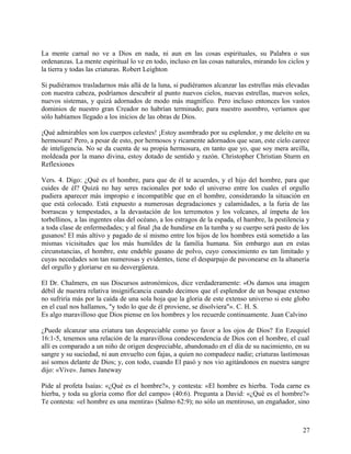 La mente carnal no ve a Dios en nada, ni aun en las cosas espirituales, su Palabra o sus
ordenanzas. La mente espiritual lo ve en todo, incluso en las cosas naturales, mirando los ciclos y
la tierra y todas las criaturas. Robert Leighton
Si pudiéramos trasladarnos más allá de la luna, si pudiéramos alcanzar las estrellas más elevadas
con nuestra cabeza, podríamos descubrir al punto nuevos cielos, nuevas estrellas, nuevos soles,
nuevos sistemas, y quizá adornados de modo más magnífico. Pero incluso entonces los vastos
dominios de nuestro gran Creador no habrían terminado; para nuestro asombro, veríamos que
sólo habíamos llegado a los inicios de las obras de Dios.
¡Qué admirables son los cuerpos celestes! ¡Estoy asombrado por su esplendor, y me deleito en su
hermosura! Pero, a pesar de esto, por hermosos y ricamente adornados que sean, este cielo carece
de inteligencia. No se da cuenta de su propia hermosura, en tanto que yo, que soy mera arcilla,
moldeada por la mano divina, estoy dotado de sentido y razón. Christopher Christian Sturm en
Reflexiones
Vers. 4. Digo: ¿Qué es el hombre, para que de él te acuerdes, y el hijo del hombre, para que
cuides de él? Quizá no hay seres racionales por todo el universo entre los cuales el orgullo
pudiera aparecer más impropio e incompatible que en el hombre, considerando la situación en
que está colocado. Está expuesto a numerosas degradaciones y calamidades, a la furia de las
borrascas y tempestades, a la devastación de los terremotos y los volcanes, al ímpetu de los
torbellinos, a las ingentes olas del océano, a los estragos de la espada, el hambre, la pestilencia y
a toda clase de enfermedades; y al final ¡ha de hundirse en la tumba y su cuerpo será pasto de los
gusanos! El más altivo y pagado de sí mismo entre los hijos de los hombres está sometido a las
mismas vicisitudes que los más humildes de la familia humana. Sin embargo aun en estas
circunstancias, el hombre, este endeble gusano de polvo, cuyo conocimiento es tan limitado y
cuyas necedades son tan numerosas y evidentes, tiene el desparpajo de pavonearse en la altanería
del orgullo y gloriarse en su desvergüenza.
El Dr. Chalmers, en sus Discursos astronómicos, dice verdaderamente: «Os damos una imagen
débil de nuestra relativa insignificancia cuando decimos que el esplendor de un bosque extenso
no sufriría más por la caída de una sola hoja que la gloria de este extenso universo si este globo
en el cual nos hallamos, "y todo lo que de él proviene, se disolviera"». C. H. S.
Es algo maravilloso que Dios piense en los hombres y los recuerde continuamente. Juan Calvino
¿Puede alcanzar una criatura tan despreciable como yo favor a los ojos de Dios? En Ezequiel
16:1-5, tenemos una relación de la maravillosa condescendencia de Dios con el hombre, el cual
allí es comparado a un niño de origen despreciable, abandonado en el día de su nacimiento, en su
sangre y su suciedad, ni aun envuelto con fajas, a quien no compadece nadie; criaturas lastimosas
así somos delante de Dios; y, con todo, cuando El pasó y nos vio agitándonos en nuestra sangre
dijo: «Vive». James Janeway
Pide al profeta Isaías: «¿Qué es el hombre?», y contesta: «El hombre es hierba. Toda carne es
hierba, y toda su gloria como flor del campo» (40:6). Pregunta a David: «¿Qué es el hombre?»
Te contesta: «el hombre es una mentira» (Salmo 62:9); no sólo un mentiroso, un engañador, sino
27
 