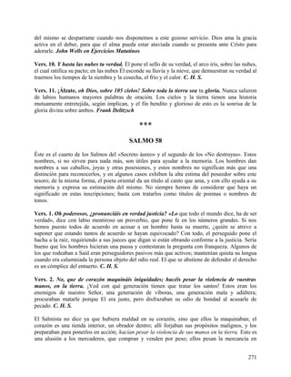 del mismo se desparrame cuando nos disponemos a este gozoso servicio. Dios ama la gracia
activa en el deber, para que el alma pueda estar ataviada cuando se presenta ante Cristo para
adorarle. John Wells en Ejercicios Matutinos
Vers. 10. Y hasta las nubes tu verdad. Él pone el sello de su verdad, el arco iris, sobre las nubes,
el cual ratifica su pacto; en las nubes Él esconde su lluvia y la nieve, que demuestran su verdad al
traernos los tiempos de la siembra y la cosecha, el frío y el calor. C. H. S.
Vers. 11. ¡Álzate, oh Dios, sobre 105 cielos! Sobre toda la tierra sea tu gloria. Nunca salieron
de labios humanos mayores palabras de oración. Los cielos y la tierra tienen una historia
mutuamente entretejida, según implican, y el fin bendito y glorioso de esto es la sonrisa de la
gloria divina sobre ambos. Frank Delitzsch
***
SALMO 58
Éste es el cuarto de los Salmos del «Secreto áureo» y el segundo de los «No destruyas». Estos
nombres, si no sirven para nada más, son útiles para ayudar a la memoria. Los hombres dan
nombres a sus caballos, joyas y otras posesiones, y estos nombres no significan más que una
distinción para reconocerlos, y en algunos casos exhiben la alta estima del poseedor sobre este
tesoro; de la misma forma, el poeta oriental da un título al canto que ama, y con ello ayuda a su
memoria y expresa su estimación del mismo. No siempre hemos de considerar que haya un
significado en estas inscripciones; basta con tratarlos como títulos de poemas o nombres de
tonos.
Vers. 1. Oh poderosos, ¿pronunciáis en verdad justicia? «Lo que todo el mundo dice, ha de ser
verdad», dice con labio mentiroso un proverbio, que pone fe en los números grandes. Si nos
hemos puesto todos de acuerdo en acosar a un hombre hasta su muerte, ¿quién se atreve a
suponer que estando tantos de acuerdo se hayan equivocado? Con todo, el perseguido pone el
hacha a la raíz, requiriendo a sus jueces que digan si están obrando conforme a la justicia. Sería
bueno que los hombres hicieran una pausa y contestaran la pregunta con franqueza. Algunos de
los que rodeaban a Saúl eran perseguidores pasivos más que activos; mantenían quieta su lengua
cuando era calumniada la persona objeto del odio real. El que se abstiene de defender el derecho
es un cómplice del entuerto. C. H. S.
Vers. 2. No, que de corazón maquináis iniquidades; hacéis pesar la violencia de vuestras
manos, en la tierra. ¡Ved con qué generación tienen que tratar los santos! Estos eran los
enemigos de nuestro Señor, una generación de víboras, una generación mala y adúltera;
procuraban matarle porque El era justo, pero disfrazaban su odio de bondad al acusarle de
pecado. C. H. S.
El Salmista no dice ya que hubiera maldad en su corazón, sino que ellos la maquinaban; el
corazón es una tienda interior, un obrador dentro; allí forjaban sus propósitos malignos, y los
preparaban para ponerlos en acción; hacían pesar la violencia de sus manos en la tierra. Esto es
una alusión a los mercaderes, que compran y venden por peso; ellos pesan la mercancía en
271
 