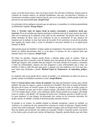 onzas; no la dan al por mayor, sino con el peso exacto. Por ello dice el Salmista: «hacéis pesar la
violencia de vuestras manos»; no oprimen burdamente, sino que, con precisión y destreza, se
sientan para considerar cuánta violencia han de usar en un caso dado, y cuánto puede resistir una
persona en una oportunidad dada. Joseph Caryl
Los principios de los malignos son peor que sus prácticas y costumbres; la violencia premeditada
es doblemente culpable. George Rogers
Vers. 3. Torcidos están los impíos desde la matriz; extraviados y mentirosos desde que
nacieron. No es de extrañar que algunos persigan la simiente justa de la mujer, puesto que todos
ellos son la simiente de la serpiente y hay entre las dos enemistad. Tan pronto como nacen, se
hallan alienados de Dios; ¡ésta es la condición en que se encuentran! El que empieza tan
temprano por la mañana va muy lejos antes de la noche. El ser mentiroso es una de las pruebas
más seguras del estado caído, y como la falsedad es universal, también lo es la depravación
humana. C. H. S.
¡Qué pronto pecan los hombres! ¡Cuánto tardan en arrepentirse! Tan pronto como salieron de la
matriz ya estaban descarriados, pero si se les deja a sí mismos no van a regresar hasta que
mueran; nunca van a regresar. Joseph Caryl
De todos los pecados, ninguno puede llamar a Satanás padre como la mentira. Toda la
corrupción que hay en nosotros viene de Satanás, pero este pecado de forjar mentiras es más del
diablo que ninguno; sabe al diablo más que ninguno. Así como estando en el cuerpo, y sometidos
a todas las enfermedades, algunos son más propensos a unas enfermedades que a otras, así
también el alma es toda ella apta para pecar, y algunas con más tendencia a un vicio que otro;
pero todas muy inclinadas a mentir. Richard Capel en Tentaciones: su naturaleza, peligro,
cura
La serpiente más joven puede llevar veneno al morder; y el sufrimiento en todos los casos es
grande, aunque la mordedura raramente es fatal. Joseph Roberts
Vers. 4. Veneno tienen como veneno de serpiente. Hay algo que llamamos veneno, pero ¿dónde
hallarlo? De todos los lugares, ¿quién lo buscaría en el hombre? Dios hizo el cuerpo del hombre
del polvo de la tierra; no mezcló veneno en él. Inspiró su alma en el cielo; no sopló veneno en
ella. Le alimentó con pan, que no lleva veneno consigo. ¿De dónde viene el veneno? En Mateo
13:27 los criados dicen a Jesús: «¿No sembraste, Señor, buena semilla en tu campo? ¿De dónde
viene la cizaña?» ¿De dónde? «El enemigo ha hecho esto.» Podemos percibir el diablo en ello.
La gran serpiente, el rojo dragón, ha derramado este veneno en los corazones malvados. Su
propio veneno, la maldad. «Cuando él derrama pecado, derrama veneno.»
El pecado es un veneno. La maldad original es llamada corrupción; veneno en realidad. La
violencia y la virulencia de esta característica venenosa no vienen al principio. Ningún hombre
se hace muy malo al principio. Todos hemos nacido corruptos, pero nos hemos hecho venenosos.
Hay tres grados, por así decirlo, tres edades en el pecado. Primero: el pecado secreto; una úlcera
en los huesos, pero con piel, por encima, de hipocresía. Segundo: pecado abierto, que sale fuera
272
 