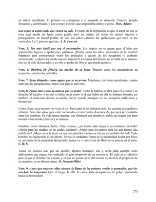 en vileza manifiesta. El primero es corrupción y el segundo es erupción. Tercero: pecado
frecuente y confirmado, y éste es puro veneno, que emponzoña alma y cuerpo. Thos. Adams
Son como el áspid sordo que cierra su oído. El punto de la reprensión es que el áspid de que se
trata aquí puede oír hasta cierto grado, pero no quiere; tal como los jueces injustos o
perseguidores de David podían oír con sus oídos externos las apelaciones que hace en los
versículos 1 y 2, pero no querían. A. R. Fausset
Vers. 5. Por más hábil que sea el encantador. Los impíos no se ganan para el bien con
argumentos lógicos o apelaciones patéticas. ¡Prueba todas tus artes, predicador de la palabra!
Prepárate para contrarrestar todos los prejuicios y gustos de los pecadores, y acabarás
exclamando: «¿Quién ha creído nuestro anuncio?» La causa del fracaso no se halla en tu música,
sino en el oído del pecador, y es sólo el poder de Dios el que puede quitarla.
Vers. 6. Quiebra, oh Jehová, las muelas de su boca. Trátalos como los encantadores de
serpientes, sácales los colmillos.
Vers. 7. Sean disipados como aguas que se escurren. Marchaos, corrientes pestilentes; cuanto
antes hayáis desaparecido, mejor será para el universo.
Vers. 8. Pasen ellos como la babosa que se deslíe. Como la babosa se abre paso en el lodo y se
disuelve al hacerlo, y su piel se halla vacía como si el que había en ella se hubiera disuelto, así
también el malicioso devora su propia fuerza cuando prosigue en sus designios malévolos, y
desaparece.
Como el que nace muerto, no vean el sol. Son como si no hubieran sido. Su carácter es repulsivo,
informe. Son más aptos para estar escondidos en una tumba desconocida que para ser contados
entre los hombres. Su vida nunca madura, sus objetivos son abortivos, todos sus logros son traer
miseria a los demás y horror a sí mismos.
Hombres como Herodes, Judas, Alba, Bonner, ¿no habría sido mejor si no hubieran existido?
¿Mejor para las madres de las cuales nacieron? ¿Mejor para los países para los que fueron una
maldición? ¿Mejor para la tierra en que sus pútridos cadáveres fueron escondidos del sol? Todo
hombre no regenerado es un aborto. Pierde la verdadera forma de la humanidad hecha por Dios;
se corrompe en la oscuridad del pecado; nunca ve o verá la luz de Dios en su pureza en el cielo.
C. H. S.
Todos los inicuos son, por así decirlo, abortos humanos; son y serán para siempre seres
defectuosos que nunca han realizado el gran propósito de su existencia. El cielo es el objetivo
para el que el hombre fue creado, y el que se queda corto del mismo no alcanza el propósito de
su creación; es un aborto eterno. O. Prescott Hiller
Vers. 9. Antes que vuestras ollas sientan la llama de los espinos, verdes o quemados, que los
arrebate la tempestad. Que el fuego, la olla, la carne, todo desaparezca de golpe, arrebatado
hacia la destrucción.
273
 