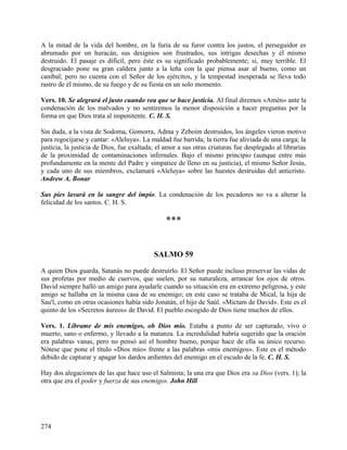A la mitad de la vida del hombre, en la furia de su furor contra los justos, el perseguidor es
abrumado por un huracán, sus designios son frustrados, sus intrigas desechas y él mismo
destruido. El pasaje es difícil, pero éste es su significado probablemente; sí, muy terrible. El
desgraciado pone su gran caldera junto a la leña con la que piensa asar al bueno, como un
caníbal; pero no cuenta con el Señor de los ejércitos, y la tempestad inesperada se lleva todo
rastro de él mismo, de su fuego y de su fiesta en un solo momento.
Vers. 10. Se alegrará el justo cuando vea que se hace justicia. Al final diremos «Amén» ante la
condenación de los malvados y no sentiremos la menor disposición a hacer preguntas por la
forma en que Dios trata al impenitente. C. H. S.
Sin duda, a la vista de Sodoma, Gomorra, Adma y Zeboim destruidos, los ángeles vieron motivo
para regocijarse y cantar: «Aleluya». La maldad fue barrida; la tierra fue aliviada de una carga; la
justicia, la justicia de Dios, fue exaltada; el amor a sus otras criaturas fue desplegado al librarías
de la proximidad de contaminaciones infernales. Bajo el mismo principio (aunque entre más
profundamente en la mente del Padre y simpatice de lleno en su justicia), el mismo Señor Jesús,
y cada uno de sus miembros, exclamará «Aleluya» sobre las huestes destruidas del anticristo.
Andrew A. Bonar
Sus pies lavará en la sangre del impío. La condenación de los pecadores no va a alterar la
felicidad de los santos. C. H. S.
***
SALMO 59
A quien Dios guarda, Satanás no puede destruirlo. El Señor puede incluso preservar las vidas de
sus profetas por medio de cuervos, que suelen, por su naturaleza, arrancar los ojos de otros.
David siempre halló un amigo para ayudarle cuando su situación era en extremo peligrosa, y este
amigo se hallaba en la misma casa de su enemigo; en este caso se trataba de Mical, la hija de
Sau'l, como en otras ocasiones había sido Jonatán, el hijo de Saúl. «Mictam de David». Este es el
quinto de los «Secretos áureos» de David. El pueblo escogido de Dios tiene muchos de ellos.
Vers. 1. Líbrame de mis enemigos, oh Dios mío. Estaba a punto de ser capturado, vivo o
muerto, sano o enfermo, y llevado a la matanza. La incredulidad habría sugerido que la oración
era palabras vanas, pero no pensó así el hombre bueno, porque hace de ella su único recurso.
Nótese que pone el título «Dios mío» frente a las palabras «mis enemigos». Este es el método
debido de capturar y apagar los dardos ardientes del enemigo en el escudo de la fe. C. H. S.
Hay dos alegaciones de las que hace uso el Salmista; la una era que Dios era su Dios (vers. 1); la
otra que era el poder y fuerza de sus enemigos. John Hill
274
 