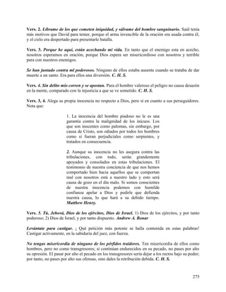 Vers. 2. Líbrame de los que cometen iniquidad, y sálvame del hombre sanguinario. Saúl tenía
más motivos que David para temer, porque el arma invencible de la oración era usada contra él,
y el cielo era despertado para presentarle batalla.
Vers. 3. Porque he aquí, están acechando mi vida. En tanto que el enemigo esta en acecho,
nosotros esperamos en oración, porque Dios espera ser misericordioso con nosotros y terrible
para con nuestros enemigos.
Se han juntado contra ml poderosos. Ninguno de ellos estaba ausente cuando se trataba de dar
muerte a un santo. Era para ellos una diversión. C. H. S.
Vers. 4. Sin delito mío corren y se apostan. Para el hombre valeroso el peligro no causa desazón
en la mente, comparado con la injusticia a que se ve sometido. C. H. S.
Vers. 3, 4. Alega su propia inocencia no respecto a Dios, pero sí en cuanto a sus perseguidores.
Nota que:
1. La inocencia del hombre piadoso no le es una
garantía contra la malignidad de los inicuos. Los
que son inocentes como palomas, sin embargo, por
causa de Cristo, son odiados por todos los hombres
como si fueran perjudiciales como serpientes, y
tratados en consecuencia.
2. Aunque su inocencia no les asegura contra las
tribulaciones, con todo, serán grandemente
apoyados y consolados en estas tribulaciones. El
testimonio de nuestra conciencia de que nos hemos
comportado bien hacia aquellos que se comportan
mal con nosotros está a nuestro lado y esto será
causa de gozo en el día malo. Si somos conscientes
de nuestra inocencia podemos con humilde
confianza apelar a Dios y pedirle que defienda
nuestra causa, lo que hará a su debido tiempo.
Matthew Henry.
Vers. 5. Tú, Jehová, Dios de los ejércitos, Dios de Israel. 1) Dios de los ejércitos, y por tanto
poderoso; 2) Dios de Israel, y por tanto dispuesto. Andrew A. Bonar
Levántate para castigar. ¡ Qué petición más potente se halla contenida en estas palabras!
Castigar activamente, en la sabiduría del juez, con fuerza.
No tengas misericordia de ninguno de los pérfidos traidores. Ten misericordia de ellos como
hombres, pero no como transgresores; si continúan endurecidos en su pecado, no pases por alto
su opresión. El pasar por alto el pecado en los transgresores sería dejar a los rectos bajo su poder;
por tanto, no pases por alto sus ofensas, sino dales la retribución debida. C. H. S.
275
 