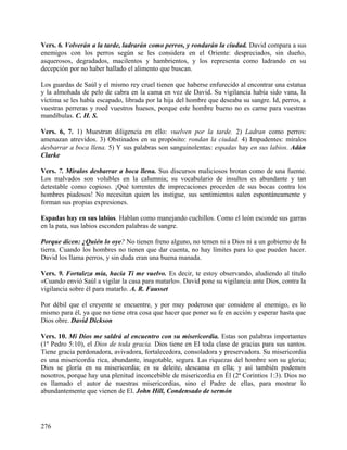 Vers. 6. Volverán a la tarde, ladrarán como perros, y rondarán la ciudad. David compara a sus
enemigos con los perros según se les considera en el Oriente: despreciados, sin dueño,
asquerosos, degradados, macilentos y hambrientos, y los representa como ladrando en su
decepción por no haber hallado el alimento que buscan.
Los guardas de Saúl y el mismo rey cruel tienen que haberse enfurecido al encontrar una estatua
y la almohada de pelo de cabra en la cama en vez de David. Su vigilancia había sido vana, la
víctima se les había escapado, librada por la hija del hombre que deseaba su sangre. Id, perros, a
vuestras perreras y roed vuestros huesos, porque este hombre bueno no es carne para vuestras
mandíbulas. C. H. S.
Vers. 6, 7. 1) Muestran diligencia en ello: vuelven por la tarde. 2) Ladran como perros:
amenazan atrevidos. 3) Obstinados en su propósito: rondan la ciudad. 4) Impudentes: míralos
desbarrar a boca llena. 5) Y sus palabras son sanguinolentas: espadas hay en sus labios. Adán
Clarke
Vers. 7. Míralos desbarrar a boca llena. Sus discursos maliciosos brotan como de una fuente.
Los malvados son volubles en la calumnia; su vocabulario de insultos es abundante y tan
detestable como copioso. ¡Qué torrentes de imprecaciones proceden de sus bocas contra los
hombres piadosos! No necesitan quien les instigue, sus sentimientos salen espontáneamente y
forman sus propias expresiones.
Espadas hay en sus labios. Hablan como manejando cuchillos. Como el león esconde sus garras
en la pata, sus labios esconden palabras de sangre.
Porque dicen: ¿Quién lo oye? No tienen freno alguno, no temen ni a Dios ni a un gobierno de la
tierra. Cuando los hombres no tienen que dar cuenta, no hay límites para lo que pueden hacer.
David los llama perros, y sin duda eran una buena manada.
Vers. 9. Fortaleza mía, hacia Ti me vuelvo. Es decir, te estoy observando, aludiendo al título
«Cuando envió Saúl a vigilar la casa para matarlo». David pone su vigilancia ante Dios, contra la
vigilancia sobre él para matarlo. A. R. Fausset
Por débil que el creyente se encuentre, y por muy poderoso que considere al enemigo, es lo
mismo para él, ya que no tiene otra cosa que hacer que poner su fe en acción y esperar hasta que
Dios obre. David Dickson
Vers. 10. Mi Dios me saldrá al encuentro con su misericordia. Estas son palabras importantes
(1ª Pedro 5:10), el Dios de toda gracia. Dios tiene en El toda clase de gracias para sus santos.
Tiene gracia perdonadora, avivadora, fortalecedora, consoladora y preservadora. Su misericordia
es una misericordia rica, abundante, inagotable, segura. Las riquezas del hombre son su gloria;
Dios se gloría en su misericordia; es su deleite, descansa en ella; y así también podemos
nosotros, porque hay una plenitud inconcebible de misericordia en Él (2ª Corintios 1:3). Dios no
es llamado el autor de nuestras misericordias, sino el Padre de ellas, para mostrar lo
abundantemente que vienen de El. John Hill, Condensado de sermón
276
 