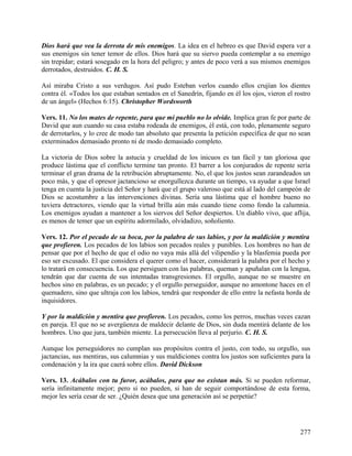 Dios hará que vea la derrota de mis enemigos. La idea en el hebreo es que David espera ver a
sus enemigos sin tener temor de ellos. Dios hará que su siervo pueda contemplar a su enemigo
sin trepidar; estará sosegado en la hora del peligro; y antes de poco verá a sus mismos enemigos
derrotados, destruidos. C. H. S.
Así miraba Cristo a sus verdugos. Así pudo Esteban verlos cuando ellos crujían los dientes
contra él. «Todos los que estaban sentados en el Sanedrín, fijando en él los ojos, vieron el rostro
de un ángel» (Hechos 6:15). Christopher Wordsworth
Vers. 11. No los mates de repente, para que mi pueblo no lo olvide. Implica gran fe por parte de
David que aun cuando su casa estaba rodeada de enemigos, él está, con todo, plenamente seguro
de derrotarlos, y lo cree de modo tan absoluto que presenta la petición específica de que no sean
exterminados demasiado pronto ni de modo demasiado completo.
La victoria de Dios sobre la astucia y crueldad de los inicuos es tan fácil y tan gloriosa que
produce lástima que el conflicto termine tan pronto. El barrer a los conjurados de repente sería
terminar el gran drama de la retribución abruptamente. No, el que los justos sean zarandeados un
poco más, y que el opresor jactancioso se enorgullezca durante un tiempo, va ayudar a que Israel
tenga en cuenta la justicia del Señor y hará que el grupo valeroso que está al lado del campeón de
Dios se acostumbre a las intervenciones divinas. Sería una lástima que el hombre bueno no
tuviera detractores, viendo que la virtud brilla aún más cuando tiene como fondo la calumnia.
Los enemigos ayudan a mantener a los siervos del Señor despiertos. Un diablo vivo, que aflija,
es menos de temer que un espíritu adormilado, olvidadizo, soñoliento.
Vers. 12. Por el pecado de su boca, por la palabra de sus labios, y por la maldición y mentira
que profieren. Los pecados de los labios son pecados reales y punibles. Los hombres no han de
pensar que por el hecho de que el odio no vaya más allá del vilipendio y la blasfemia pueda por
eso ser excusado. El que considera el querer como el hacer, considerará la palabra por el hecho y
lo tratará en consecuencia. Los que persiguen con las palabras, queman y apuñalan con la lengua,
tendrán que dar cuenta de sus intentadas transgresiones. El orgullo, aunque no se muestre en
hechos sino en palabras, es un pecado; y el orgullo perseguidor, aunque no amontone haces en el
quemadero, sino que ultraja con los labios, tendrá que responder de ello entre la nefasta horda de
inquisidores.
Y por la maldición y mentira que profieren. Los pecados, como los perros, muchas veces cazan
en pareja. El que no se avergüenza de maldecir delante de Dios, sin duda mentirá delante de los
hombres. Uno que jura, también miente. La persecución lleva al perjurio. C. H. S.
Aunque los perseguidores no cumplan sus propósitos contra el justo, con todo, su orgullo, sus
jactancias, sus mentiras, sus calumnias y sus maldiciones contra los justos son suficientes para la
condenación y la ira que caerá sobre ellos. David Dickson
Vers. 13. Acábalos con tu furor, acábalos, para que no existan más. Si se pueden reformar,
sería infinitamente mejor; pero si no pueden, si han de seguir comportándose de esta forma,
mejor les sería cesar de ser. ¿Quién desea que una generación así se perpetúe?
277
 