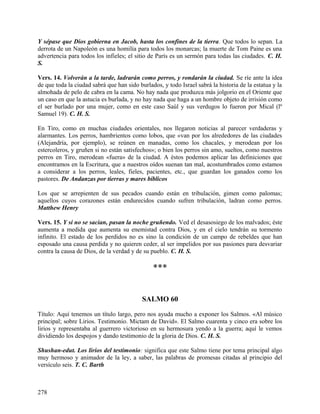 Y sépase que Dios gobierna en Jacob, hasta los confines de la tierra. Que todos lo sepan. La
derrota de un Napoleón es una homilía para todos los monarcas; la muerte de Tom Paine es una
advertencia para todos los infieles; el sitio de París es un sermón para todas las ciudades. C. H.
S.
Vers. 14. Volverán a la tarde, ladrarán como perros, y rondarán la ciudad. Se ríe ante la idea
de que toda la ciudad sabrá que han sido burlados, y todo Israel sabrá la historia de la estatua y la
almohada de pelo de cabra en la cama. No hay nada que produzca más jolgorio en el Oriente que
un caso en que la astucia es burlada, y no hay nada que haga a un hombre objeto de irrisión como
el ser burlado por una mujer, como en este caso Saúl y sus verdugos lo fueron por Mical (lº
Samuel 19). C. H. S.
En Tiro, como en muchas ciudades orientales, nos llegaron noticias al parecer verdaderas y
alarmantes. Los perros, hambrientos como lobos, que «van por los alrededores de las ciudades
(Alejandría, por ejemplo), se reúnen en manadas, como los chacales, y merodean por los
estercoleros, y gruñen si no están satisfechos»; o bien los perros sin amo, sueltos, como nuestros
perros en Tiro, merodean «fuera» de la ciudad. A éstos podemos aplicar las definiciones que
encontramos en la Escritura, que a nuestros oídos suenan tan mal, acostumbrados como estamos
a considerar a los perros, leales, fieles, pacientes, etc., que guardan los ganados como los
pastores. De Andanzas por tierras y mares bíblicos
Los que se arrepienten de sus pecados cuando están en tribulación, gimen como palomas;
aquellos cuyos corazones están endurecidos cuando sufren tribulación, ladran como perros.
Matthew Henry
Vers. 15. Y si no se sacian, pasan la noche gruñendo. Ved el desasosiego de los malvados; éste
aumenta a medida que aumenta su enemistad contra Dios, y en el cielo tendrán su tormento
infinito. El estado de los perdidos no es sino la condición de un campo de rebeldes que han
esposado una causa perdida y no quieren ceder, al ser impelidos por sus pasiones para desvariar
contra la causa de Dios, de la verdad y de su pueblo. C. H. S.
***
SALMO 60
Título: Aquí tenemos un título largo, pero nos ayuda mucho a exponer los Salmos. «Al músico
principal; sobre Lirios. Testimonio. Mictam de David». El Salmo cuarenta y cinco era sobre los
lirios y representaba al guerrero victorioso en su hermosura yendo a la guerra; aquí le vemos
dividiendo los despojos y dando testimonio de la gloria de Dios. C. H. S.
Shushan-edut. Los lirios del testimonio: significa que este Salmo tiene por tema principal algo
muy hermoso y animador de la ley, a saber, las palabras de promesas citadas al principio del
versículo seis. T. C. Barth
278
 