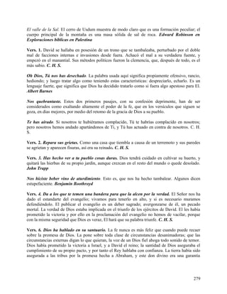 El valle de la Sal. El cerro de Usdum muestra de modo claro que es una formación peculiar; el
cuerpo principal de la montaña es una masa sólida de sal de roca. Edward Robinson en
Exploraciones bíblicas en Palestina
Vers. 1. David se hallaba en posesión de un trono que se tambaleaba, perturbado por el doble
mal de facciones internas e invasiones desde fuera. Achacó el mal a su verdadera fuente, y
empezó en el manantial. Sus métodos políticos fueron la clemencia, que, después de todo, es el
más sabio. C. H. S.
Oh Dios, Tú nos has desechado. La palabra usada aquí significa propiamente ofensivo, rancio,
hediondo; y luego tratar algo como teniendo estas características: despreciarlo, echarlo. Es un
lenguaje fuerte, que significa que Dios ha decidido tratarlo como si fuera algo apestoso para El.
Albert Barnes
Nos quebrantaste. Estos dos primeros pasajes, con su confesión deprimente, han de ser
considerados como exaltando altamente el poder de la fe, que en los versículos que siguen se
goza, en días mejores, por medio del retomo de la gracia de Dios a su pueblo.
Te has airado. Si nosotros te hubiéramos complacido, Tú te habrías complacido en nosotros;
pero nosotros hemos andado apartándonos de Ti, y Tú has actuado en contra de nosotros. C. H.
S.
Vers. 2. Repara sus grietas. Como una casa que tiembla a causa de un terremoto y sus paredes
se agrietan y aparecen fisuras, así era su reinado. C. H. S.
Vers. 3. Has hecho ver a tu pueblo cosas duras. Dios tendrá cuidado en cultivar su huerto, y
quitará las hierbas de su propio jardín, aunque crezcan en el resto del mundo o quede desolado.
John Trapp
Nos hiciste beber vino de aturdimiento. Esto es, que nos ha hecho tambalear. Algunos dicen
estupefaciente. Benjamin Boothroyd
Vers. 4. Da a los que te temen una bandera para que la alcen por la verdad. El Señor nos ha
dado el estandarte del evangelio; vivamos para tenerlo en alto, y si es necesario muramos
defendiéndolo. El publicar el evangelio es un deber sagrado; avergonzarse de él, un pecado
mortal. La verdad de Dios estaba implicada en el triunfo de los ejércitos de David. El les había
prometido la victoria y por ello en la proclamación del evangelio no hemos de vacilar, porque
con la misma seguridad que Dios es veraz, El hará que su palabra triunfe. C. H. S.
Vers. 6. Dios ha hablado en su santuario. La fe nunca es más feliz que cuando puede recaer
sobre la promesa de Dios. La pone sobre toda clase de circunstancias desanimadoras; que las
circunstancias externas digan lo que quieran, la voz de un Dios fiel ahoga todo sonido de temor.
Dios había prometido la victoria a Israel, y a David el reino; la santidad de Dios aseguraba el
cumplimiento de su propio pacto, y por tanto el Rey hablaba con confianza. La tierra había sido
asegurada a las tribus por la promesa hecha a Abraham, y este don divino era una garantía
279
 