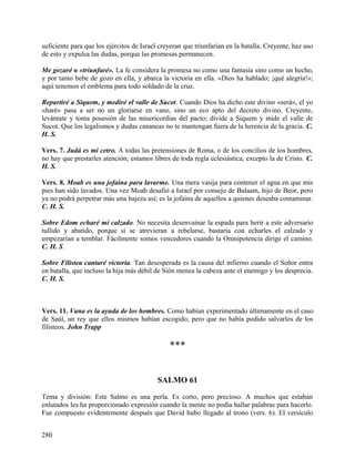 suficiente para que los ejércitos de Israel creyeran que triunfarían en la batalla. Creyente, haz uso
de esto y expulsa las dudas, porque las promesas permanecen.
Me gozaré o «triunfaré». La fe considera la promesa no como una fantasía sino como un hecho,
y por tanto bebe de gozo en ella, y abarca la victoria en ella. «Dios ha hablado; ¡qué alegría!»;
aquí tenemos el emblema para todo soldado de la cruz.
Repartiré a Siquem, y mediré el valle de Sucot. Cuando Dios ha dicho este divino «será», el yo
«haré» pasa a ser no un gloriarse en vano, sino un eco apto del decreto divino. Creyente,
levántate y toma posesión de las misericordias del pacto; divide a Siquem y mide el valle de
Sucot. Que los legalismos y dudas cananeas no te mantengan fuera de la herencia de la gracia. C.
H. S.
Vers. 7. Judá es mi cetro. A todas las pretensiones de Roma, o de los concilios de los hombres,
no hay que prestarles atención; estamos libres de toda regla eclesiástica, excepto la de Cristo. C.
H. S.
Vers. 8. Moab es una jofaina para lavarme. Una mera vasija para contener el agua en que mis
pies han sido lavados. Una vez Moab desafió a Israel por consejo de Balaam, hijo de Beor, pero
ya no podrá perpetrar más una bajeza así; es la jofaina de aquellos a quienes deseaba contaminar.
C. H. S.
Sobre Edom echaré mi calzado. No necesita desenvainar la espada para herir a este adversario
tullido y abatido, porque si se atrevieran a rebelarse, bastaría con echarles el calzado y
empezarían a temblar. Fácilmente somos vencedores cuando la Omnipotencia dirige el camino.
C. H. S.
Sobre Filistea cantaré victoria. Tan desesperada es la causa del infierno cuando el Señor entra
en batalla, que incluso la hija más débil de Sión menea la cabeza ante el enemigo y los desprecia.
C. H. S.
Vers. 11. Vana es la ayuda de los hombres. Como habían experimentado últimamente en el caso
de Saúl, un rey que ellos mismos habían escogido, pero que no había podido salvarlos de los
filisteos. John Trapp
***
SALMO 61
Tema y división: Este Salmo es una perla. Es corto, pero precioso. A muchos que estaban
enlutados les ha proporcionado expresión cuando la mente no podía hallar palabras para hacerlo.
Fue compuesto evidentemente después que David hubo llegado al trono (vers. 6). El versículo
280
 