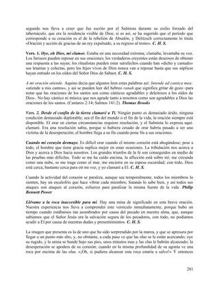 segundo nos lleva a creer que fue escrito por el Salmista durante su exilio forzado del
tabernáculo, que era la residencia visible de Dios; si es así, se ha sugerido que el período que
corresponde a su creación es el de la rebelión de Absalón, y Delitzsch correctamente lo titula
«Oración y acción de gracias de un rey expulsado, a su regreso al trono». C. H. S.
Vers. 1. Oye, oh Dios, mi clamor. Estaba en una necesidad extrema; clamaba; levantaba su voz.
Los fariseos pueden reposar en sus oraciones; los verdaderos creyentes están deseosos de obtener
una respuesta a las suyas; los ritualistas pueden estar satisfechos cuando han «dicho y cantado»
sus letanías y colectas, pero los hijos vivos de Dios nunca van a reposar hasta que sus súplicas
hayan entrado en los oídos del Señor Dios de Sabaot. C. H. S.
A mi oración atiende. Aquino decía que algunos leen estas palabras así: Intende ad cantica mea:
«atiende a mis cantos», y así se pueden leer del hebreo ranah que significa gritar de gozo -para
notar que las oraciones de los santos son como cánticos agradables y deleitosos a los oídos de
Dios-. No hay cántico ni música que nos agrade tanto a nosotros como son agradables a Dios las
oraciones de los santos. (Cantares 2:14; Salmos 141:2). Thomas Brooks
Vers. 2. Desde el confín de la tierra clamaré a Ti. Ningún punto es demasiado árido, ninguna
condición demasiado deplorable; sea el fin del mundo o el fin de la vida, la oración siempre está
disponible. El orar en ciertas circunstancias requiere resolución, y el Salmista lo expresa aquí:
clamaré. Era una resolución sabia, porque si hubiera cesado de orar habría pasado a ser una
víctima de la desesperación; el hombre llega a su fin cuando pone fin a sus oraciones.
Cuando mi corazón desmaye. Es difícil orar cuando el mismo corazón está ahogándose; pese a
todo, el hombre que tiene gracia suplica mejor en estas ocasiones. La tribulación nos acerca a
Dios y acerca a Dios hacia nosotros. Los grandes triunfos de la fe son conseguidos en medio de
las pruebas más difíciles. Todo se me ha caído encima, la aflicción está sobre mí; me circunda
como una nube, se me traga como el mar, me encierra en su espesa oscuridad; con todo, Dios
está cerca, bastante cerca para oír mi voz, y yo clamaré a El. C. H. S.
Cuando la actividad del corazón se paraliza, aunque sea temporalmente, todos los miembros lo
sienten, hay un escalofrío que hace vibrar cada miembro; Satanás lo sabe bien, y así todos sus
ataques son ataques al corazón, esfuerzo para paralizar la misma fuente de la vida. Philip
Bennett Power
Llévame a la roca inaccesible para mí. Hay una mina de significado en esta breve oración.
Nuestra experiencia nos lleva a comprender este versículo inmediatamente, porque hubo un
tiempo cuando estábamos tan asombrados por causa del pecado en nuestra alma, que, aunque
sabíamos que el Señor Jesús era la salvación segura de los pecadores, con todo, no podíamos
acudir a Él por causa de nuestras dudas y presentimientos. C. H. S.
La imagen que presenta es la de uno que ha sido sorprendido por la marea, y que se apresura por
llegar a un punto más alto, y, no obstante, a cada paso ve que las olas se le están acercando; oye
su rugido, y la arena se hunde bajo sus pies, unos minutos mas y las olas le habrán alcanzado; la
desesperación se apodera de su corazón; cuando en la misma profundidad de su agonía ve una
roca por encima de las olas. «¡Oh, si pudiera alcanzar esta roca estaría a salvo!» Y entonces
281
 
