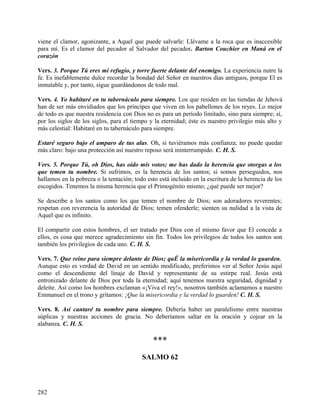 viene el clamor, agonizante, a Aquel que puede salvarle: Llévame a la roca que es inaccesible
para mí. Es el clamor del pecador al Salvador del pecador. Barton Couchier en Maná en el
corazón
Vers. 3. Porque Tú eres mi refugio, y torre fuerte delante del enemigo. La experiencia nutre la
fe. Es inefablemente dulce recordar la bondad del Señor en nuestros días antiguos, porque El es
inmutable y, por tanto, sigue guardándonos de todo mal.
Vers. 4. Yo habitaré en tu tabernáculo para siempre. Los que residen en las tiendas de Jehová
han de ser más envidiados que los príncipes que viven en los pabellones de los reyes. Lo mejor
de todo es que nuestra residencia con Dios no es para un período limitado, sino para siempre; sí,
por los siglos de los siglos, para el tiempo y la eternidad; éste es nuestro privilegio más alto y
más celestial: Habitaré en tu tabernáculo para siempre.
Estaré seguro bajo el amparo de tus alas. Oh, si tuviéramos más confianza; no puede quedar
más claro: bajo una protección así nuestro reposo será ininterrumpido. C. H. S.
Vers. 5. Porque Tú, oh Dios, has oído mis votos; me has dado la herencia que otorgas a los
que temen tu nombre. Si sufrimos, es la herencia de los santos; si somos perseguidos, nos
hallamos en la pobreza o la tentación; todo esto está incluido en la escritura de la herencia de los
escogidos. Tenemos la misma herencia que el Primogénito mismo; ¿qué puede ser mejor?
Se describe a los santos como los que temen el nombre de Dios; son adoradores reverentes;
respetan con reverencia la autoridad de Dios; temen ofenderle; sienten su nulidad a la vista de
Aquel que es infinito.
El compartir con estos hombres, el ser tratado por Dios con el mismo favor que El concede a
ellos, es cosa que merece agradecimiento sin fin. Todos los privilegios de todos los santos son
también los privilegios de cada uno. C. H. S.
Vers. 7. Que reine para siempre delante de Dios; quÉ la misericordia y la verdad lo guarden.
Aunque esto es verdad de David en un sentido modificado, preferimos ver al Señor Jesús aquí
como el descendiente del linaje de David y representante de su estirpe real. Jesús está
entronizado delante de Dios por toda la eternidad; aquí tenemos nuestra seguridad, dignidad y
deleite. Así como los hombres exclaman «¡Viva el rey!», nosotros también aclamamos a nuestro
Emmanuel en el trono y gritamos: ¡Que la misericordia y la verdad lo guarden! C. H. S.
Vers. 8. Así cantaré tu nombre para siempre. Debería haber un paralelismo entre nuestras
súplicas y nuestras acciones de gracia. No deberíamos saltar en la oración y cojear en la
alabanza. C. H. S.
***
SALMO 62
282
 