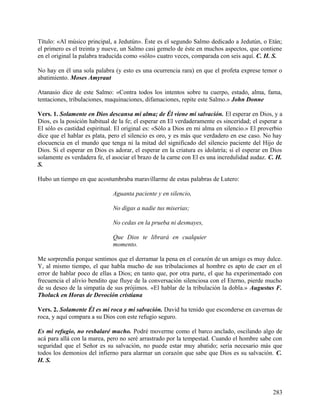 Título: «Al músico principal, a Jedutún». Éste es el segundo Salmo dedicado a Jedutún, o Etán;
el primero es el treinta y nueve, un Salmo casi gemelo de éste en muchos aspectos, que contiene
en el original la palabra traducida como «sólo» cuatro veces, comparada con seis aquí. C. H. S.
No hay en él una sola palabra (y esto es una ocurrencia rara) en que el profeta exprese temor o
abatimiento. Moses Amyraut
Atanasio dice de este Salmo: «Contra todos los intentos sobre tu cuerpo, estado, alma, fama,
tentaciones, tribulaciones, maquinaciones, difamaciones, repite este Salmo.» John Donne
Vers. 1. Solamente en Dios descansa mi alma; de Él viene mi salvación. El esperar en Dios, y a
Dios, es la posición habitual de la fe; el esperar en El verdaderamente es sinceridad; el esperar a
El sólo es castidad espiritual. El original es: «Sólo a Dios en mi alma en silencio.» El proverbio
dice que el hablar es plata, pero el silencio es oro, y es más que verdadero en ese caso. No hay
elocuencia en el mundo que tenga ni la mitad del significado del silencio paciente del Hijo de
Dios. Si el esperar en Dios es adorar, el esperar en la criatura es idolatría; si el esperar en Dios
solamente es verdadera fe, el asociar el brazo de la carne con El es una incredulidad audaz. C. H.
S.
Hubo un tiempo en que acostumbraba maravillarme de estas palabras de Lutero:
Aguanta paciente y en silencio,
No digas a nadie tus miserias;
No cedas en la prueba ni desmayes,
Que Dios te librará en cualquier
momento.
Me sorprendía porque sentimos que el derramar la pena en el corazón de un amigo es muy dulce.
Y, al mismo tiempo, el que habla mucho de sus tribulaciones al hombre es apto de caer en el
error de hablar poco de ellas a Dios; en tanto que, por otra parte, el que ha experimentado con
frecuencia el alivio bendito que fluye de la conversación silenciosa con el Eterno, pierde mucho
de su deseo de la simpatía de sus prójimos. «El hablar de la tribulación la dobla.» Augustus F.
Tholuck en Horas de Devoción cristiana
Vers. 2. Solamente Él es mi roca y mi salvación. David ha tenido que esconderse en cavernas de
roca, y aquí compara a su Dios con este refugio seguro.
Es mi refugio, no resbalaré mucho. Podré moverme como el barco anclado, oscilando algo de
acá para allá con la marea, pero no seré arrastrado por la tempestad. Cuando el hombre sabe con
seguridad que el Señor es su salvación, no puede estar muy abatido; sería necesario más que
todos los demonios del infierno para alarmar un corazón que sabe que Dios es su salvación. C.
H. S.
283
 