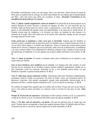 El hombre «mortificado» canta y no está alegre, llora y no está triste, siente celo por la causa de
Dios, pero su espíritu está en sosiego; no siente tanto anhelo de cosa alguna que no pueda dejarla
por Dios. ¡Ah!, hay pocos que obren sin excederse al obrar. Alexander Carmichael en La
mortificación del pecado por el creyente
Vers. 3 ¿Hasta cuándo maquinaréis contra un hombre? Se maravilla de la perseverancia en la
malicia después de tantos fracasos y derrotas de algunos de ellos. Es una maravilla que los
hombres sigan de buena gana sus cursos vanos y pecaminosos, y con todo, el perseverar en la
gracia es una dificultad tan grande como una imposibilidad, si no fuera por la ayuda divina. Si
Satanás tuviera algo de vergüenza, o la tuvieran sus hijos, no tratarían de esta manera a la
simiente de la mujer. Diez mil contra uno no les parece aún suficiente ventaja; no hay una gota
de sangre decente en sus venas.
Como pared que se desploma y como cerca que se derrumba. Esperan que los hombres se
inclinen a ellos y tiemblen ante su presencia, pero los hombres que se sienten fuertes por la fe no
ven en ellos honor alguno y sí mucho que despreciar. Nunca es bueno por nuestra parte pensar
mucho de los inicuos; cualquiera que sea su posición, están cerca de su destrucción, se tambalean
y se caen; seremos sabios si nos mantenemos a distancia, porque no hay ventaja en estar cerca de
una pared que se desploma; si no nos aplasta con su peso, puede sofocarnos con el polvo. C. H.
S.
Vers. 4. Aman la mentira. El mentir es bastante malo, pero el deleitarse en la mentira es una
negra marca de infamia.
Con su boca bendicen, pero maldicen en su corazón. Los halagos han sido siempre el arma
favorita de los enemigos de los hombres buenos; pueden maldecir ásperamente cuando les es
útil; entretanto, como les conviene, disimulan su ira, y con palabras suaves hacen ver que
bendicen a aquellos a quienes harían pedazos. C. H. S.
Vers. 5. Alma mía, reposa solamente en Dios. ¡Está quieta, alma mía! Sométete completamente,
permanece inmóvil, confía con paciencia. Sé como tu Señor, vence con resistencia pasiva de
paciencia victoriosa; sólo puedes conseguirlo cuando estás persuadido interior-mente de la
presencia de Dios y cuando esperas solamente en El. La fe sin mezcla no desmaya. C. H. S.
No confían en ningún Dios aquellos que no confían sólo en Dios. El que está con un pie sobre la
roca y otro sobre la arena movediza va a perecer como si tuviera los dos pies en ésta. John
Trapp
Porque de El procede mi esperanza. Esperamos en Dios porque creemos en El. La expectativa
es hija de la oración y la fe, y la tenemos del Señor como una gracia aceptable. C. H. S.
Vers. 7. En Dios está mi salvación y mi gloria. ¿En qué me gloriaré sino en Aquel que nos
salva? Nuestro honor corresponde a Aquel que asegura nuestras almas. El hallarlo todo en Dios y
el gloriarse de ello es una de las marcas seguras de un alma iluminada. C. H. S.
284
 