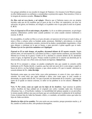 Los griegos pintaban en sus escudos la imagen de Neptuno y los troyanos la de Minerva porque
en ellos habían puesto su confianza y consideraban su protección segura. Para nosotros, Cristo es
la insignia de nuestros escudos. Thomas Le Blanc
En Dios está mi roca fuerte, y mi refugio. Observa que el Salmista marca con sus propias
iniciales cada uno de los nombres que se goza en dar a su Dios: mi expectativa, mi roca, mi
salvación, mi gloria, mi fortaleza, mi refugio; es la palabra «mi» la que pone la miel en el panal.
C. H. S.
Vers. 8. Esperad en Él en todo tiempo, oh pueblos. La fe es un deber permanente, un privilegio
perpetuo. Deberíamos confiar tanto cuando podemos ver como cuando estamos totalmente a
oscuras. C. H. S.
En una palabra, el confiar en Dios es el acto elevado o el ejercicio de la fe por el cual el alma, al
mirar a Dios y echarse sobre su bondad, poder, promesas, fidelidad y providencia, es elevada
sobre los temores y desalientos carnales, encima de las dudas y perplejidades inquietantes, o bien
para obtener y continuar en lo que es bueno, o para prevenir o quitar aquello que es malo.
Thomas Lye en Los ejercicios matutinos en Cripplegate
Esperad en El en todo tiempo, oh pueblos; derramad delante de El vuestro corazón. Según
nuestro amor, así será nuestra fe y con-fianza en Dios; y según nuestra confianza, así será nuestra
libertad en el trono de la gracia. Confía en El y derrama tu corazón delante de El; derrámalo
como el agua, en lágrimas de gozo. Porque cuando la piedra de tu corazón sea derretida por la
misericordia, los ojos van a fluir como una fuente de lágrimas. Samuel Lee.
Haz de El tu consejero y amigo; no puedes complacerle más que cuando tu corazón confía
totalmente en El. Puedes decirle, si quieres, que has sido tan necio de ir a este amigo o aquél en
busca de alivio y no has hallado ninguno, y que, ahora acudes a El, que te manda: «derrama tu
corazón delante de El». John Berridge
Derrámalo como agua; no como leche, cuyo color permanece; ni como el vino, cuyo sabor es
retenido. No como miel, que sigue sabiendo a dulce, sino como agua, la cual, cuando es
derramada, no queda nada de ella. Así que el pecado sea derramado de tu corazón, y que ningún
rastro de él quede en marcas externas, ni sabor en las palabras ni en los afectos. Thomas Le
Blanc
Vers. 9. Por cierto, como un soplo son los hijos de los hombres. Aquí tenemos la palabra
«sólo»; hombres de baja calidad (en el original) son «sólo» vanidad, nada más. Exclaman
«Hosanna» hoy, y «Crucifícale» mañana. La inestabilidad del aplauso popular es un proverbio;
lo mismo puedes edificar una casa con humo que ser corroborado por la adulación de la multitud.
Como el primer hijo de Adán fue llamado «Abel», o «vanidad», así también vemos que todos los
hijos de Adán son abeles.
Mentira los hijos de los notables. Por esta razón son una mentira: porque prometen mucho y, al
fin, cuando se confía en ellos, sólo producen desengaños.
285
 