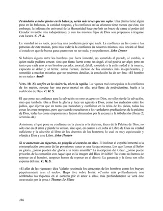 Pesándolos a todos juntos en la balanza, serán más leves que un soplo. Una pluma tiene algún
peso en las balanzas, la vanidad ninguno, y la confianza en las criaturas tiene menos que ésta; sin
embargo, la infatuación universal de la Humanidad hace preferir un brazo de carne al poder del
Creador invisible más todopoderoso; y aun los mismos hijos de Dios son propensos a tragarse
esta locura. C. H. S.
La vanidad no es nada, pero hay una condición peor que nada. La confianza en las cosas o las
personas de este mundo, pero más todavía la confianza en nosotros mismos, nos llevará al final
al estado en que de buena gana querremos no ser nada, y no podremos. John Donne
Si hubiera alguno entre los hombres que fuera inmortal, no sometido al pecado, al cambio, a
quien nadie pudiera vencer, sino que fuera fuerte como un ángel, el tal podría ser algo; pero en
tanto que cada uno es un hombre pecador, mortal, débil, sometido a la enfermedad y la muerte,
expuesto al dolor y al terror, como Faraón, incluso de los animales más insignificantes, y
sometido a muchas miserias que no podemos detallar, la conclusión ha de ser ésta: «El hombre
no es nada.» Arndt
Vers. 10. No confíes en la violencia, ni en la rapiña. La riqueza mal conseguida es la confianza
de los necios, porque hay una peste mortal en ella; está llena de podredumbre, huele a la
maldición de Dios. C. H. S.
El que pone su confianza para la salvación en otro excepto en Dios, no sólo pierde la salvación,
sino que también roba a Dios la gloria y hace un agravio a Dios, como los malvados entre los
judíos, que dijeron que en tanto que honraban y confiaban en la reina de los cielos, todas las
cosas les eran prósperas, pero que cuando escucharon a los verdaderos predicadores de la palabra
de Dios, todas las cosas empeoraron y fueron abrumados por la escasez y la tribulación (Oseas 2;
Jeremías 44).
Asimismo, el que pone su confianza en la ciencia o la doctrina, fuera de la Palabra de Dios, no
sólo cae en el error y pierde la verdad, sino que, en cuanto a él, roba al Libro de Dios su verdad
suficiente y la adscribe al libro de los decretos de los hombres; lo cual es muy equivocado y
ofende a Dios y a su Libro. John Hooper
Si se aumentan las riquezas, no pongáis el corazón en ellas. El inclinar el espíritu inmortal a la
contemplación constante de las posesiones vanas es una locura extrema. Los que llaman al Señor
su gloria, ¿cómo pueden dar gloria a la tierra amarilla? La inscripción del César, ¿cómo puede
privarles de la comunión con Aquel que es la imagen del Dios invisible? Tal como no hemos de
reposar en el hombre, tampoco hemos de reposar en el dinero. La ganancia y la fama son sólo
espuma del mar. C. H. S.
«El afán de las riquezas» dice Valerio «estimula los corazones de los hombres como los bueyes
perpetuamente aran el suelo». Hugo dice sobre Isaías: «Cuanto más profundamente son
sembradas las riquezas en el corazón por el amor a ellas, más profundamente se verá éste
atravesado por la pena.» Thomes Le Blanc
286
 