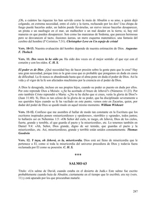 ¡Oh, a cuántos las riquezas les han servido como la muía de Absalón a su amo, a quien dejó
colgando, en extrema necesidad, entre el cielo y la tierra, rechazado por los dos! Una chispa de
fuego puede hacerlas arder, un ladrón puede llevárselas, un siervo inicuo hacerlas desaparecer,
un pirata o un naufragio en el mar, un malhechor o un mal deudor en la tierra; sí, hay mil
maneras en que pueden desaparecer. Son como las manzanas de Sodoma, que parecen hermosas
pero se desvanecen al tacto, ilusiones áureas, un mero esquema matemático, una fantasía del
cerebro del hombre (lª Corintios 7:31). Christopher Love en Un espejo de cristal
Vers. 10-13. Nuestra evaluación del hombre depende de nuestra estimación de Dios. Augustus
F. Tholuck
Vers. 11. Dos veces la he oído yo. Ha oído dos veces en el mejor sentido: el que oye con el
corazón y con los oídos. C. H. S.
El poder es de Dios. ¿Qué necesidad hay de hacer presión sobre la gente para que lo crea? Hay
una gran necesidad, porque ésta es la gran cosa que es probable que pongamos en duda en casos
de dificultad. La fe nunca es abandonada hasta que el alma pone en duda el poder de Dios. Así la
vida y el vigor de la fe son afectados muchísimo por la creencia en el poder de Dios.
A Dios le desagrada, incluso en sus propios hijos, cuando su poder es puesto en duda por ellos.
Por esto reprende Dios a Moisés: «¿Se ha acortado el brazo de Jehová?» (Números 11:23). Por
esto también Cristo reprendió a Marta: «¿No te he dicho que si crees, verás la gloria de Dios?»
(Juan 11:40). Sí, Dios es tan celoso de la gloria de su poder, que ha disciplinado severamente a
sus queridos hijos cuando su fe ha vacilado en este punto; vemos esto en Zacarías, quien, por
dudar del poder de Dios se quedó mudo en aquel mismo momento. William Wisheart
Vers. 11-12. Confieso que me asombra el hallar de modo tan constante en la Escritura que los
escritores inspirados ponen «misericordioso» y «poderoso», «terrible» y «grande», todos juntos;
lo hallaréis así en Nehemías 1:5: «Oh Señor del cielo, te ruego, oh Jehová, Dios de los cielos,
fuerte, grande y temible, el que guarda el pacto y la misericordia», etc. Lo tenemos también en
Daniel 9:4: «Ah, Señor, Dios grande, digno de ser temido, que guardas el pacto y la
misericordia», etc. Así, misericordioso, grande y terrible están unidos constantemente. Thomas
Goodwin
Vers. 12. Y tuya, oh Jehová, es la, misericordia. Dios está así lleno de misericordia que le
pertenece a El, como si toda la misericordia del universo procediera de Dios y todavía fuera
reclamada por El como su posesión. C. H. S.
***
SALMO 63
Título: «Un salmo de David, cuando estaba en el desierto de Judá.» Este salmo fue escrito
probablemente cuando huía de Absalón; ciertamente en el tiempo que lo escribió, era rey (vers.
11) y está apurado por los que procuraban matarle.
287
 