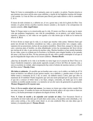 Vers. 2. Como te contemplaba en el santuario, para ver tu poder y tu gloria. Nuestra miseria es
que tenemos muy poca sed de estas cosas sublimes y mucha de las bagatelas insulsas del tiempo
y del sentido. La vista de Dios era suficiente para David, pero nada inferior a ella le contentaba.
C. H. S.
El deseo de todo cristiano es, o debería ser, el ver y gozar mas y más de la gloria de Dios. Una
mirada a la gloria divina crucifica nuestros deseos carnales y da muerte a las corrupciones de
nuestro corazón. John Angell James
Vers. 3. Porque mejor es tu misericordia que la vida. El morar con Dios es mejor que la mejor
vida que podamos imaginarnos: una vida de comodidades, en un palacio, con salud, honores,
riquezas y placeres; sí, mil vidas no son iguales a la vida eterna que se halla en la sonrisa de
Jehová. C. H. S.
El favor divino es mejor que la vida; sí, es mejor que muchas vidas juntas. Sabemos hasta qué
punto tan elevado los hombres consideran sus vidas; y para preservarlas van a sangrar, sudar,
separarse de sus posesiones, incluso de sus propios miembros. Ahora bien, aunque la vida sea tan
cara y preciosa para el hombre, un alma abandonada va-lora las recompensas del favor divino
por encima de la vida, sí, por encima de muchas vidas. Muchos hombres se han sentido hastiados
de sus vidas, como es evidente por la Escritura y la Historia, pero ningún hombre se ha cansado
del amor y del favor de Dios. No hay persona que dé más valor a poder contemplar el sol que el
que ha languidecido largos años en un oscuro calabozo. Thomas Brooks
¿Qué hay de deseable en la vida si un hombre no tiene lugar en el corazón de Dios? Ésta es la
mayor bendición temporal y nada puede superarla excepto el favor del Dios de nuestra vida; y
esto es excelente en verdad. ¿Qué comparación hay entre el aliento de nuestras narices y el favor
del Dios eterno? Timothy Cruso
Mis labios te alabarán. ¿Es posible que un hombre ame a otro y no le alabe o no hable de él? Si
tienes un halcón o un sabueso al que quieres mucho, vas a alabarlo; y ¿puedes amar a Cristo sin
hablar nunca o raramente de El, o de, su amor, sin alabarlo nunca a otros, para que ellos se
enamoren de El también? Puedo asegurarte que será una razón principal por la que desees vivir
el que des a conocer al Señor Jesús a tus hijos, amigos, conocidos, de modo que en la edad
venidera su nombre pueda resonar y su memoria ser un olor suave de generación en generación.
Thomas Sheppard en El creyente sano
Vers. 4. En tu nombre alzaré mis manos. Las manos no tienen que colgar inertes cuando Dios
nos atrae en amor. El nombre de Jesús con frecuencia ha hecho saltar a un cojo como si fuera un
ciervo, y ha hecho prorrumpir en aplausos de alegría al triste. C. H. S.
Vers. 5. Como de meollo y de enjundia será saciada mi alma. Con frecuencia David se
encontraba sin tener nada más que el suelo duro como cama, y las piedras como almohada, y los
setos como cortina, y los cielos como dosel; sí, en esta condición Dios era más dulce que el
tuétano y la enjundia para él. Thomas Brooks
289
 