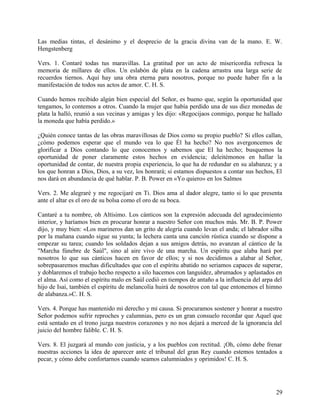 Las medias tintas, el desánimo y el desprecio de la gracia divina van de la mano. E. W.
Hengstenberg
Vers. 1. Contaré todas tus maravillas. La gratitud por un acto de misericordia refresca la
memoria de millares de ellos. Un eslabón de plata en la cadena arrastra una larga serie de
recuerdos tiernos. Aquí hay una obra eterna para nosotros, porque no puede haber fin a la
manifestación de todos sus actos de amor. C. H. S.
Cuando hemos recibido algún bien especial del Señor, es bueno que, según la oportunidad que
tengamos, lo contemos a otros. Cuando la mujer que había perdido una de sus diez monedas de
plata la halló, reunió a sus vecinas y amigas y les dijo: «Regocijaos conmigo, porque he hallado
la moneda que había perdido.»
¿Quién conoce tantas de las obras maravillosas de Dios como su propio pueblo? Si ellos callan,
¿cómo podemos esperar que el mundo vea lo que Él ha hecho? No nos avergoncemos de
glorificar a Dios contando lo que conocemos y sabemos que El ha hecho; busquemos la
oportunidad de poner claramente estos hechos en evidencia; deleitémonos en hallar la
oportunidad de contar, de nuestra propia experiencia, lo que ha de redundar en su alabanza; y a
los que honran a Dios, Dios, a su vez, los honrará; si estamos dispuestos a contar sus hechos, El
nos dará en abundancia de qué hablar. P. B. Power en «Yo quiero» en los Salmos
Vers. 2. Me alegraré y me regocijaré en Ti. Dios ama al dador alegre, tanto si lo que presenta
ante el altar es el oro de su bolsa como el oro de su boca.
Cantaré a tu nombre, oh Altísimo. Los cánticos son la expresión adecuada del agradecimiento
interior, y haríamos bien en procurar honrar a nuestro Señor con muchos más. Mr. B. P. Power
dijo, y muy bien: «Los marineros dan un grito de alegría cuando levan el anda; el labrador silba
por la mañana cuando sigue su yunta; la lechera canta una canción rústica cuando se dispone a
empezar su tarea; cuando los soldados dejan a sus amigos detrás, no avanzan al cántico de la
"Marcha fúnebre de Saúl", sino al aire vivo de una marcha. Un espíritu que alaba hará por
nosotros lo que sus cánticos hacen en favor de ellos; y si nos decidimos a alabar al Señor,
sobrepasaremos muchas dificultades que con el espíritu abatido no seriamos capaces de superar,
y doblaremos el trabajo hecho respecto a silo hacemos con languidez, abrumados y aplastados en
el alma. Así como el espíritu malo en Saúl cedió en tiempos de antaño a la influencia del arpa del
hijo de Isaí, también el espíritu de melancolía huirá de nosotros con tal que entonemos el himno
de alabanza.»C. H. S.
Vers. 4. Porque has mantenido mi derecho y mi causa. Si procuramos sostener y honrar a nuestro
Señor podemos sufrir reproches y calumnias, pero es un gran consuelo recordar que Aquel que
está sentado en el trono juzga nuestros corazones y no nos dejará a merced de la ignorancia del
juicio del hombre falible. C. H. S.
Vers. 8. El juzgará al mundo con justicia, y a los pueblos con rectitud. ¡Oh, cómo debe frenar
nuestras acciones la idea de aparecer ante el tribunal del gran Rey cuando estemos tentados a
pecar, y cómo debe confortarnos cuando seamos calumniados y oprimidos! C. H. S.
29
 