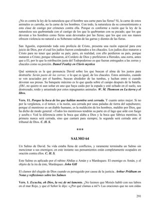 ¿No es contra la ley de la naturaleza que el hombre sea carne para las fieras? Sí, la carne de estos
animales es carroña, no la carne de los hombres. Con todo, la naturaleza da su consentimiento a
esta clase de castigo por crímenes contra ella. Porque es conforme a razón que la ley de la
naturaleza sea quebrantada con el castigo de los que la quebrantan con su pecado; que los que
devoran a los hombres como fieras sean devorados por las fieras; que los que con sus manos
ofrecen violencia no natural a su Soberano sufran de las garras y dientes de las fieras.
San Agustín, exponiendo toda esta profecía de Cristo, presenta una razón especial para este
juicio de Dios, por el cual los judíos fueron condenados a los chacales. Los judíos dice mataron a
Cristo para no tener que perder su país; pero, en realidad, con ello perdieron su país, porque
mataron a Cristo; porque rehusaron, al Cordero de Dios y prefirieron a Herodes, una zorra, antes
que a El, por lo que la retribución justa del Todopoderoso es que fueran entregados a las zorras y
chacales como su porción. Damel Featley en Clavis mystica
Qué sentencia es la que pronuncia David sobre los que buscan el alma de los justos para
destruirla: Serán pasto de las zorras; o lo que es igual, de los chacales. Estos animales, cuando
se ven acuciados por el hambre, buscan alrededor de las tumbas, y luchan entre sí cuando
devoran sus presas. Su banquete máximo es lo que queda sobre el campo después de la batalla.
¡Oh!, no quiero ni aun soñar en uno que haya caído por la espada y esté echado en el suelo, sea
destrozado, roído y arrastrado por estos repugnantes animales. W. M. Thomson en La tierra y el
libro.
Vers. 11. Porque la boca de los que hablan mentira será cerrada. Y cuanto antes mejor. Si no
por la vergüenza, o el temor, o la razón, sea cerrada por unas paladas de tierra del sepulturero;
porque el mentiroso es un diablo humano, es la maldición de los hombres, maldito por Dios, que
ha dicho de modo general: «Todos los mentirosos tendrán su parte en el lago que arde con fuego
y azufre.» Ved la diferencia entre la boca que alaba a Dios y la boca que fabrica mentiras; la
primera nunca será cerrada, sino que cantará para siempre; la segunda será cerrada ante el
tribunal de Dios. C. H. S.
***
SALMO 64
Un Salmo de David. Su vida estaba llena de conflictos, y raramente terminaba un Salmo sin
mencionar a sus enemigos; en este instante sus pensamientos están completamente ocupados en
oración contra ellos. C. H. S.
Este Salmo es aplicado por el rabino Abdías a Amán y a Mardoqueo. El enemigo es Amán, y el
objeto de la ira de éste, Mardoqueo. John Gill
El clamor del elegido de Dios cuando es perseguido por causa de la justicia. Arthur Pridham en
Notas y reflexiones sobre los Salmos
Vers. 1. Escucha, oh Dios, la voz de mi lamento. ¿No leemos que Moisés habló con sus labios
en el mar Rojo, y que el Señor le dijo: «¿Por qué clamas a mí?» Las oraciones que no son oídas
291
 